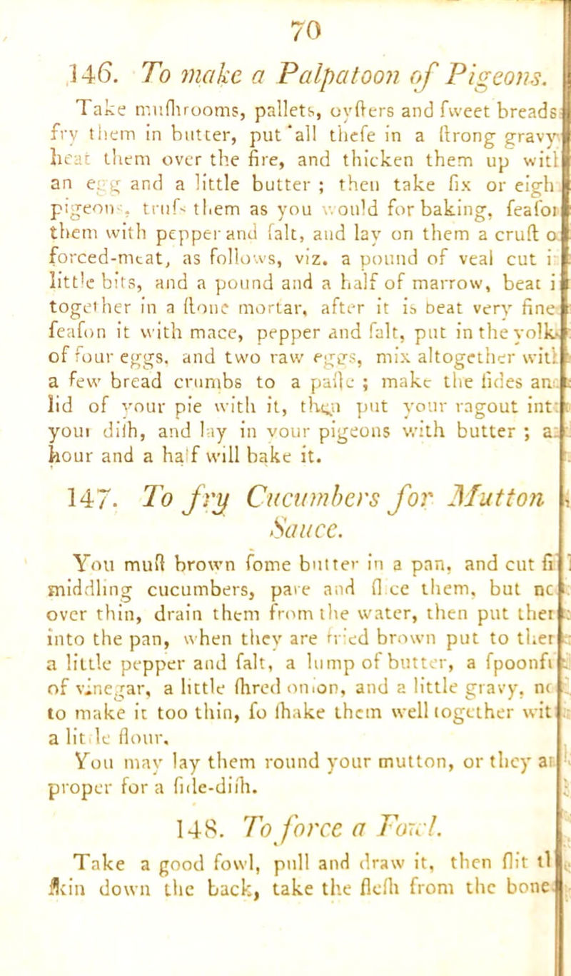 146. To make a Palpatoon of Pigeons. Take mnfhrooms, pallets, oyfters and fweet breads fry them in butter, put'all thefe in a ft rong gravy heat them over the fire, and thicken them up wit! an e g and a little butter ; then take fix or eigh pigeon , truh them as you would for baking, feafor them with pepper and fait, and lay on them a cruft o forced-meat, as follows, viz. a pound of veal cut i litt'e bits, and a pound and a half of marrow, beat i together in a (lone mortar, after it is beat very fine feafon it with mace, pepper and fait, put intheyolki of four eggs, and two raw eggs, mix altogether witil a few bread crumbs to a paftc ; make the Tides an lid of your pie with it, the,n put your ragout int: youi dilh, and lay in vour pigeons with butter ; a: hour and a half will bake it. 147- To fry Cucumbers for Mutton , Sauce. You muft brown fome butter in a pan, and cut fi middling cucumbers, pat e and fl ce them, but nc over thin, drain them from the water, then put thei : into the pan, when they are fried brown put to ther ; a little pepper and fait, a lump of butte’r, a fpoonfi v of vinegar, a little fhred onion, and a little gravy, nt to make it too thin, fo lhake them well together wit a lit le flour. You may lay them round your mutton, or they at proper for a fide-difli. 148. To force a Ford. Take a good fowl, pull and draw it, then flit tl flein down the back, take the fleflt from the bone