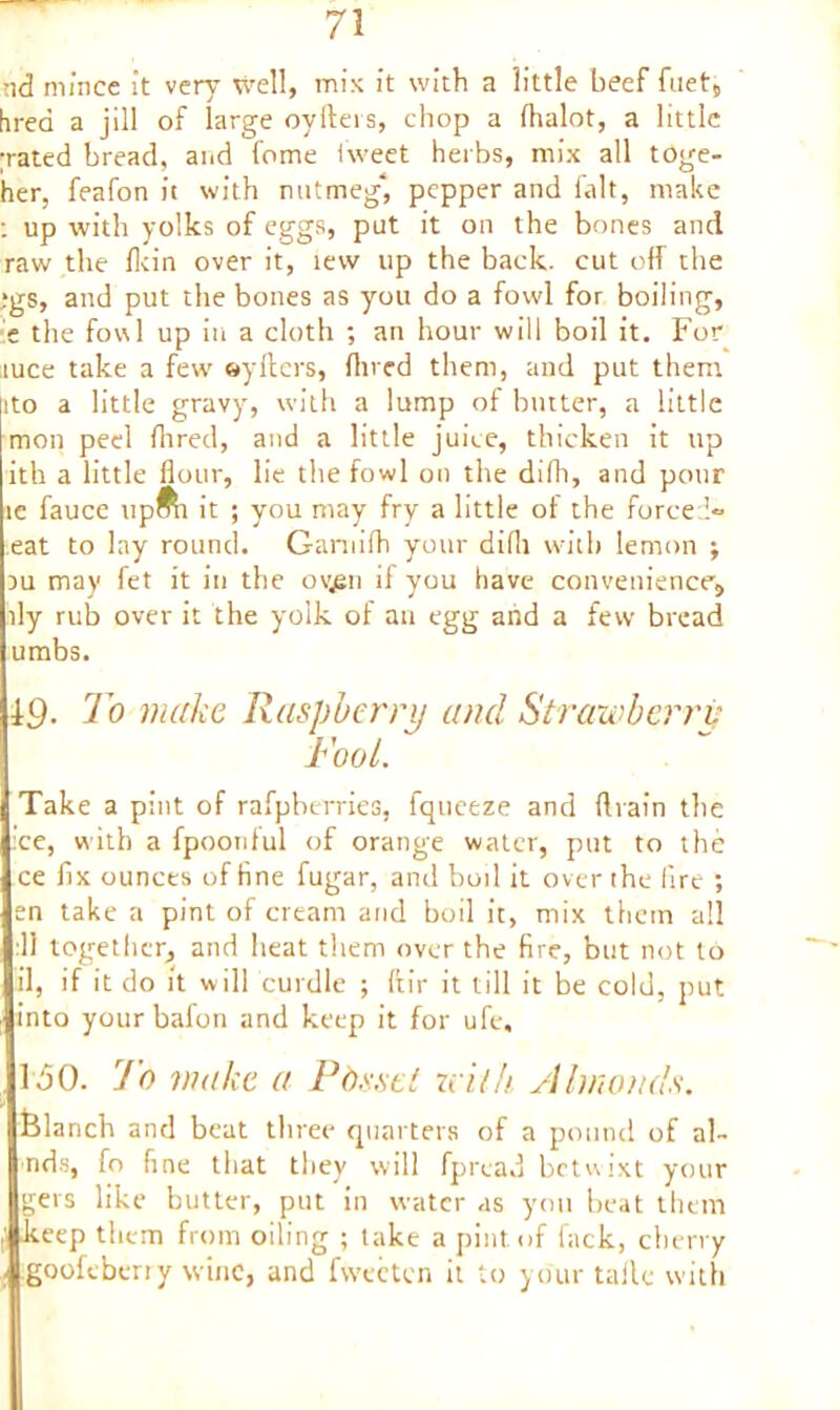 nd mince it very well, mis it with a little beef fuet5 hrea a jill of large oyfters, chop a (halot, a little ;rated bread, and fome iweet herbs, mix all toge- her, feafon it with nutmeg*, pepper and fait, make ; up with yolks of eggs, put it on the bones and raw the Hein over it, tew up the back, cut off the ;gs, and put the bones as you do a fowl for boiling, e the fowl up in a cloth ; an hour will boil it. For tuce take a few oyfters, (lived them, and put them ito a little gravy, with a lump of butter, a little mon peel hired, and a little juice, thicken it up ith a little flour, lie the fowl on the difh, and pour ic fauce upfti it ; you may fry a little of the forced- eat to lay round. Garnirti your difli with lemon ; du may fet it in the ovjsn il you have convenience, fly rulD over it the yolk of an egg and a few bread umbs. To make Raspberry and Strawberry Fool. Take a pint of rafpberries, fqueeze and drain the ce, with a fpoonlul of orange water, put to the ce fix ounces of fine fugar, and boil it over the fire ; en take a pint of cream arid boil it, mix them all ill together, and heat them over the fire, but not to il, if it do it w ill curdle ; ftir it till it be cold, put into yourbafon and keep it for ufe, 150. To make a Posset with Almonds. blanch and beat three quarters of a pound of al- nds, fo fine that they will fpread betwixt your gets like butter, put in water as you beat them keep them from oiling ; take a pint of fack, cherry gooleberiy wine, and fvvecten it to your taile with