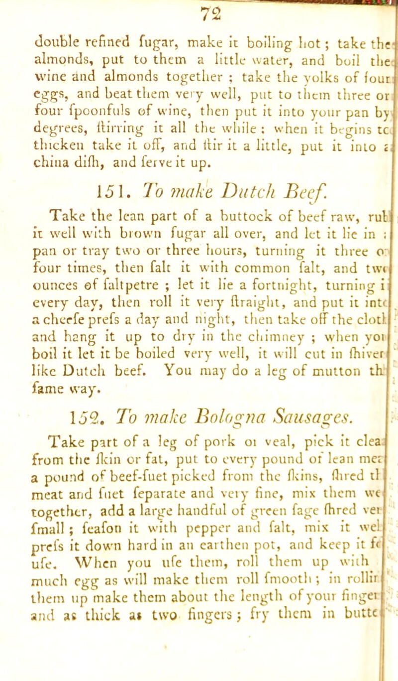 almonds, put to them a little water, and boil the wine and almonds together ; take the volks of four j eggs, and beat them very well, put to them three or! four fpoonfuls of wine, then put it into your pan bj ■ degrees, dining it all the while: when it begins tc thicken take it off, and lfir it a little, put it into china difli, and ferve it up. O 151. To make Dutch Beef. Take the lean part of a buttock of beef raw, rulj it well with brown fugar all over, and let it lie in pan or tray two or three hours, turning it three four times, then fait it with common fait, and twrl ounces ef faltpetre ; let it lie a fortnight, turning ij every day, then roll it very flraight, and put it int< acheefeprefs a day and night, then take off the clotll and hang it up to dry in the chimney ; when yoi boil it let it be boiled very well, it will cut in Ihiver like Dutch beef. You may do a leg of mutton thj fame way. 1J2. To via Ice Bologna Sausages. Take part of a leg of pork or veal, pick it clea.j from the flcin or fat, put to every pound of lean met a pound of beef-fuet picked from the fkins, fin ed tl f meat and fuet feparate and very fine, mix them wej together, add a large handful of green fage fhred ver l fmall; feafon it with pepper and fait, mix it well prefs it down hard in an earthen pot, and keep it tc ufe. When you life them, roll them up with much egg as will make them roll fmooth ; in rollit them up make them about the length of your fingeil and as thick a* two fingers; fry them in butte 1