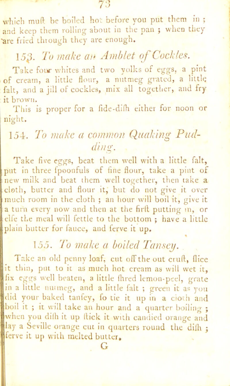 which mull be boiled ho’: before you put them in ; and keep them rolling about in the pan ; when they 'are fried through they are enough. 15*3. To make an Amblet of Cockles. Take four whites and two yolks of eggs, a pint of cream, a little flour, a nutmeg grated, a little fait, and a jill of cockles, mix all together, and Iry it brown. This is proper for a fide-difh either for noon or night. 154. To make a common Quaking Pad- ding. Take five eggs, beat them well with a little fait, put in three lpoonfuls of fine flour, take a pint of new milk and beat them well together, then take a cloth, butter and flour it, but do not give it over much room in the cloth ; an hour will boil it, give it a turn every now and then at the firil putting in, or elfe the meal will fettle to the bottom ; have a little plain butter for fauce, and ferve it up. % 155. To make a boiled Tansey. Take an old penny loaf, cut off the out cruft, flice it thin, put to it as much hot cream as will wet it, fix eggs well beaten, a little Hired lemon-peel, grate in a little nuimeg, and a little fait ; green it as you did your baked tanfey, fo tie it up in a doth and boil it ; it will take an hour and a quarter boiling ; when you dilli it up Hick it with candied orange and lay a Seville orange cut in quarters round the dilli ; ferve it up with melted butter.