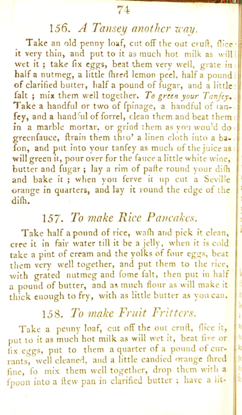 156. A Tansey another nay. Take an old penny loaf, cat off the out cruft, flice it very thin, and put to it as much hot milk as will wet it ; take fix eggs, beat them very well, grate in half a nutmeg, a little fhred lemon peel, half a pound |j of clarified butter, half a pound of fugar, and a little |: fait ; mix them well together. To gricn your Tanfey, I Take a handful or two of fpinage, a handful of tan- | fey, and a hand'ml of forrel, clean them and beat them in a marble mortar, or grind them as you wou’d do greenfauce, drain them thro’ a linen cloth into a ba- fon, and put into your tanfey as much of the juice as will green it, pour over for the fauce a little white wine, butter and fugar ; lay a rim of pafte round your difti and bake it ; when you ferve it up cut a Seville orange in quarters, and lay it round the edge of the ' dilh. t 157- To make Rice Pancakes. Take half a pound of rice, wadi and pick it clean, : cree it in fair water till it be a jelly, when it is cold take a pint of cream and the yolks of four eggs, beat them very well together, and put them to the rice, with grated nutmeg and fome lalt, then put in half a pound of butter, and as much flour as will make it thick enough to fry, with as little butter as you can. 158. To make Fruit Fritters. Take a penny loaf, cut off the out cruft, flice it, 1,1 put to it as much hot milk as will wet it, beat five or fix eggs, put to them a quarter of a pound of cur- ‘t rants, well cleaned, and a little candied orange (bred fine, fo mix them well together, drop them with a fpoon into a Hew pan in clarified butter ; have a lit-
