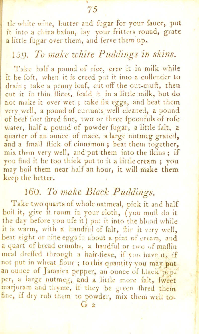 i| tie white wine, butter and fugar for your fauce, put it into a china bafon, lay your fritters round, grate a littie fugar over them, and ferve them up. 15.9. To make white Puddings in skins. Take half a pound of rice, cree it in milk while it be foft, when it is creed put it into a cullender to drain ; take a penny loaf, cutoff the out-cruft, then cut it in thin Dices, icald it in a little milk, but do not make it over wet ; take lix eggs, and beat them verv well, a pound of currants well cleaned, a pound of beef fuet fhred fine, two or three fpoonfuls of rofe water, half a pound of powder fugar, a little fait, a quarter of an ounce of mace, a large nutmeg grated, and a fmall Hick of cinnamon ; beat them together, mix them very well, and put them into the flcins ; if you find it he too thick put to it a little cream ; you may boil them near half an hour, it will make them keep the better. 160. To make Black Puddings. Take two quart9 of whole oatmeal, pick it arid half boil it, give it room in your cloth, (you mult do it the day before you life it) put it into the blood while it is warm, with a handful of fait, lbir it very well, beat eight or nine eggs in about a pint of cream, and a quart of bread crumbs, a handful or two of maDin meal dreffed through a hair-lieve, if turn have U, if not put in wheat flour ; tothis quantity you may put an ounce of Jamaica pepper, an ounce of black pep- per, a large nutmeg, and a little more fait, fweet marjoram and thyme, if they be gieen Aired them fine, if dry rub them to powder, mix them well to- G 2
