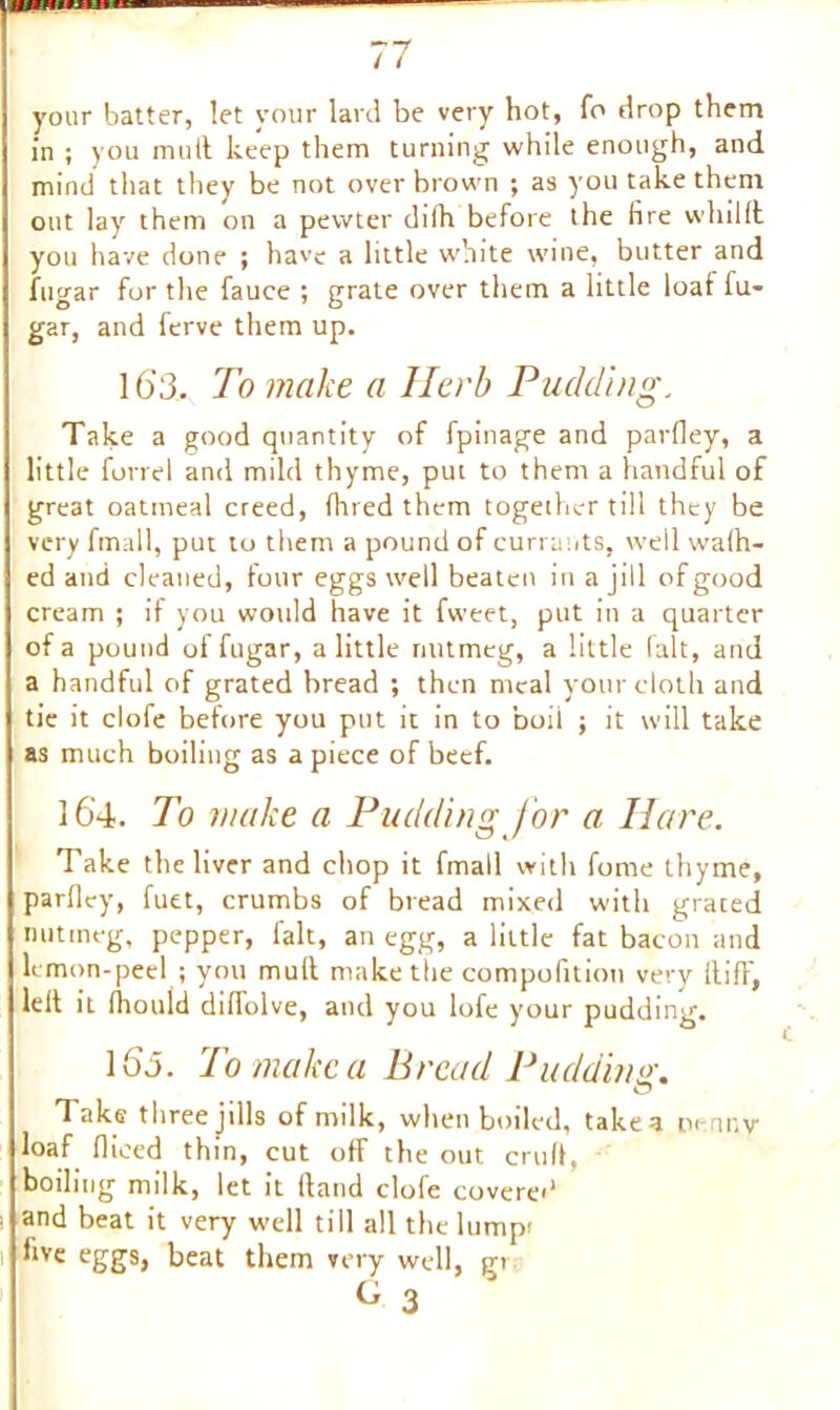 your batter, let your lard be very hot, fo drop them in ; you mull keep them turning while enough, and mind that they be not over brown ; as you take them out lay them on a pewter difh before the fire whilfl you have done ; have a little white wine, butter and fugar for the fauee ; grate over them a little loaf lu- gar, and ferve them up. 16’3. To make a Herb Pudding. Take a good quantity of fpinage and parfley, a little forrel and mild thyme, put to them a handful of great oatmeal creed, fined them together till they be very fmall, put to them a pound of currants, well walk- ed and cleaned, four eggs well beaten in a jill of good cream ; il you would have it fweet, put in a quarter of a pound of fugar, a little nutmeg, a little fait, and a handful of grated bread ; then meal your cloth and tie it clofe before you put it in to boil ; it will take as much boiling as a piece of beef. 164. To make a Pudding for a Hare. Take the liver and chop it fmall with fome thyme, parfley, fuet, crumbs of bread mixed with grated nutmeg, pepper, fait, an egg, a little fat bacon and lemon-peel ; you mull make the compofition very Hi ft', leil it lliould diffolve, and you lofe your pudding. l(3i. To make a Bread Pudding. Take three Jills of milk, when boiled, take a pennv loaf fliced thin, cut off the out cruft, boiling milk, let it Hand clofe covered and beat it very well till all the lumpi