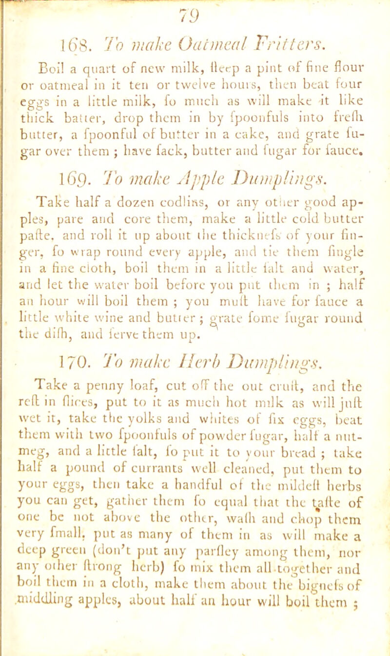 168. To make Oatmeal Fritters. Boil a quart of new milk, ilecp a pint of fine flour or oatmeal in it ten or twelve hours, then beat four eggs in a little milk, fo much as will make it like thick batter, drop them in by ipoonfuls into frefli butter, a fpoonful of butter in a cake, and grate fu- gar over them ; have fack, butter and fugar for lauce, 165. To make Apple Dumplings. Take half a dozen codlins, or any other good ap- ples, pare and core them, make a little cold butter pafte. and roll it up about the thicknels of your fin- ger, fo wrap round every apple, and tie them fingle in a fine doth, boil them in a little ialt and water, and let the water boil before you put them in ; half an hour will boil them ; you mult have for fauce a little white wine and butter; grate fome fugar round the difh, and ierve them up. 170. To make Herb Dumplings. Take a penny loaf, cut off the out emit, and the reft in hires, put to it as much hot milk as will juft wet it, take the yolks and whites of fix eggs, beat them with two fpoonfuls of powder fugar, half a nut- meg, and a little lalt, fo put it to your bread ; take half a pound of currants well cleaned, put them to your eggs, then take a handful of the mildeft herbs you can get, gather them fo equal that the ydte of one be not above the other, walk and chop them very fmall, put as many of them in as will make a deep green (don’t put any parfley among them, nor any oilier firong herb) fo mix them all together and boil them in a cloth, make them about the bignefs of .middling apples, about hall an hour will boil them ;