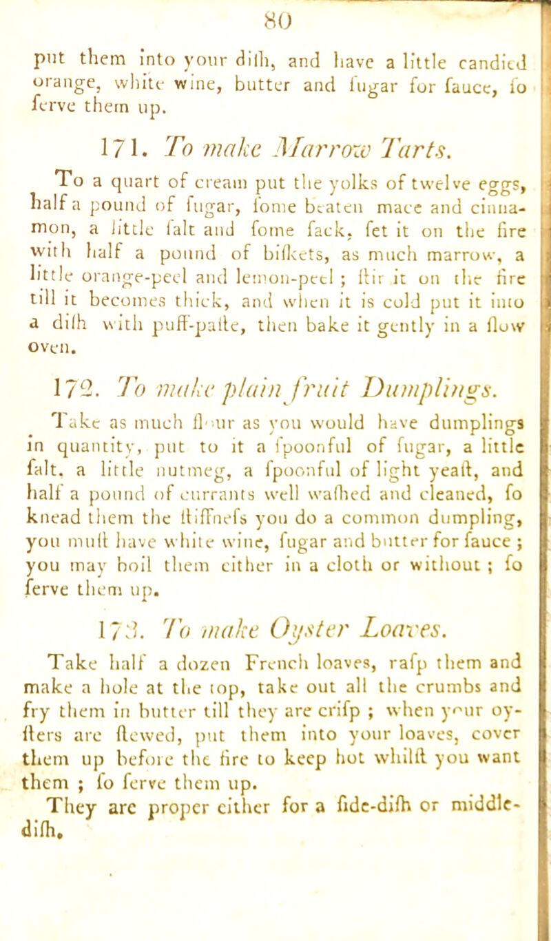 put them into your dilh, and have a little candied orange, white wine, butter and fugar for fauce, lb ferve them up. 171. To make Marrow Tarts. To a quart of cream put the yolks of twelve eggs, : half a pound of fugar, iome beaten macc and cinna- mon, a little laic and fome fack, fet it on the fire I with half a pound of bifkets, as much marrow, a little orange-peel and lemon-peel ; ftir it on the lire till it becomes thick, and when it is cold put it into a dilh with puff-palle, then bake it gently in a flow oven. 172. To make plain fruit Dumplings. Take as much flour as you would have dumplings in quantity, put to it a ipoonful of fugar, a little fait, a little nutmeg, a fpoonful of light yeait, and halt a pound of currants well waffled and cleaned, fo knead them the ItifFnefs you do a common dumpling, you mult have white wine, fugar and butter for fauce ; you may boil them cither in a cloth or without; fo ferve them up. 172. To make Oyster Loaves. Take half a dozen French loaves, rafp them and make a hole at the top, take out all the crumbs and fry them in butter till they are crifp ; when your oy- flers are flowed, put them into your loaves, cover them up before the fire to keep hot whilft. you want them ; lo ferve them up. They arc proper either for a fide-difh or middle- difh.