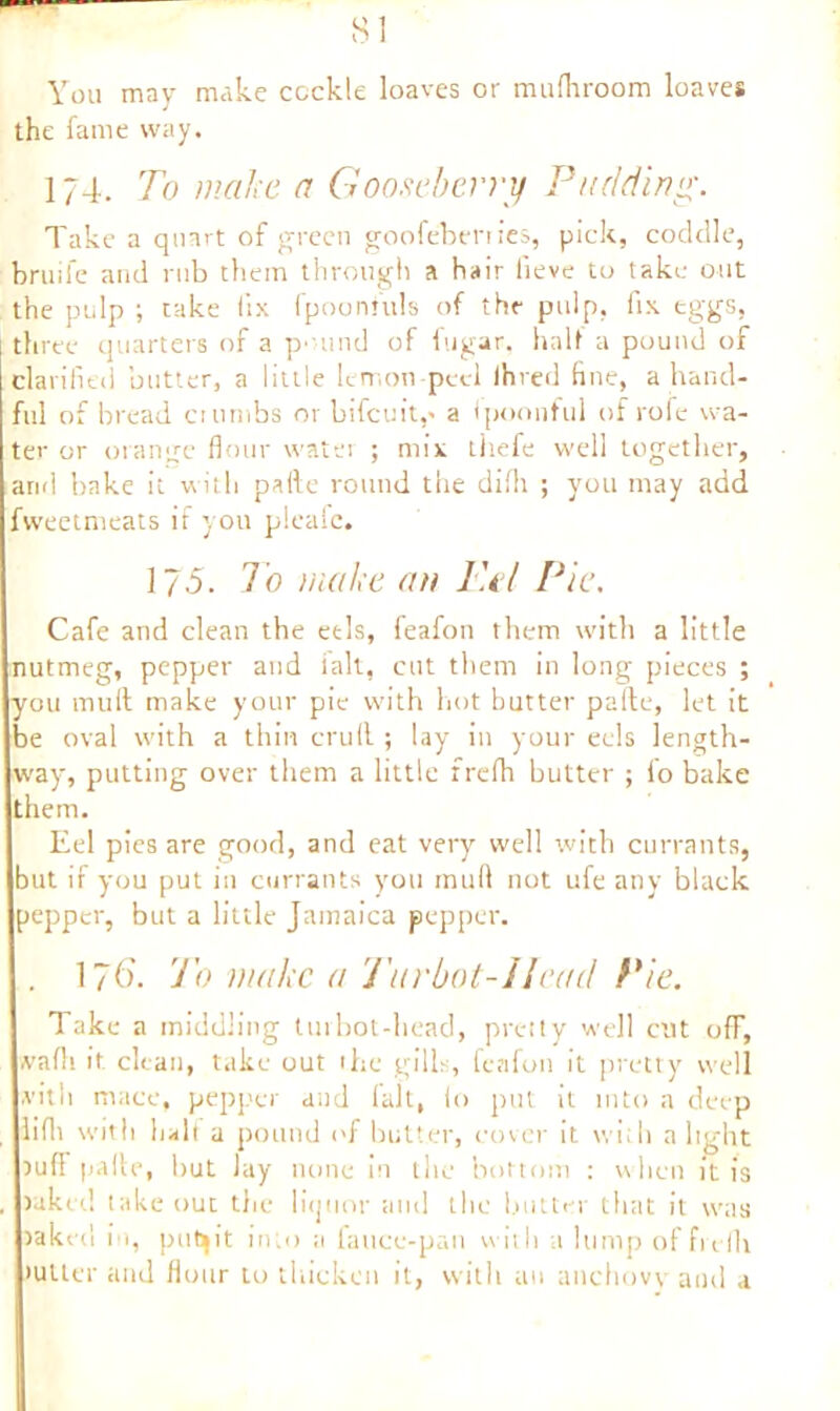You may make cockle loaves or mufhroom loaves the fame way. 174. To make a Gooseberry Pudding. Take a quart of green goofebenies, pick, coddle, bruife and rub them through a hair iieve to take out the pulp ; take iix fpoonfuls of the pulp, fix eggs, three quarters of a pound of fugar, half a pound of clarified butter, a little lemon-peel Ihred fine, a hand- ful of bread crumbs or bifcuit,' a Ipoonful of rofe wa- ter or orange flour water ; mix tirefe well together, arid bake it with paite round the diih ; you may add fweetmeats if you pleafc. 175. To make an Pel Pie. Cafe and clean the eels, feafon them with a little nutmeg, pepper and fait, cut them in long pieces ; you mull make your pie with hot butter pafte, let it be oval with a thin cruft ; lay in your eels length- way, putting over them a little frefh butter ; fo bake them. Eel pics are good, and eat very well with currants, but if you put in currants you mull not ufe any black pepper, but a little Jamaica pepper. . 176’. To make a J'arbot-IIcad Pie. Take a middling turbot-head, pretty well cut off, wadi it clean, take out the gills, feafon it pretty well with mace, pepper and lalt, lo put it into a deep . lifli with halt a pound of butter, cover it with a light ruff pafte, but lay none in the bottom : when it is , raked take out the liquor and the butter that it was raked in, pubjit into a fauce-pan with a lump offreflt •utter and flour to thicken it, with an anchovy and a