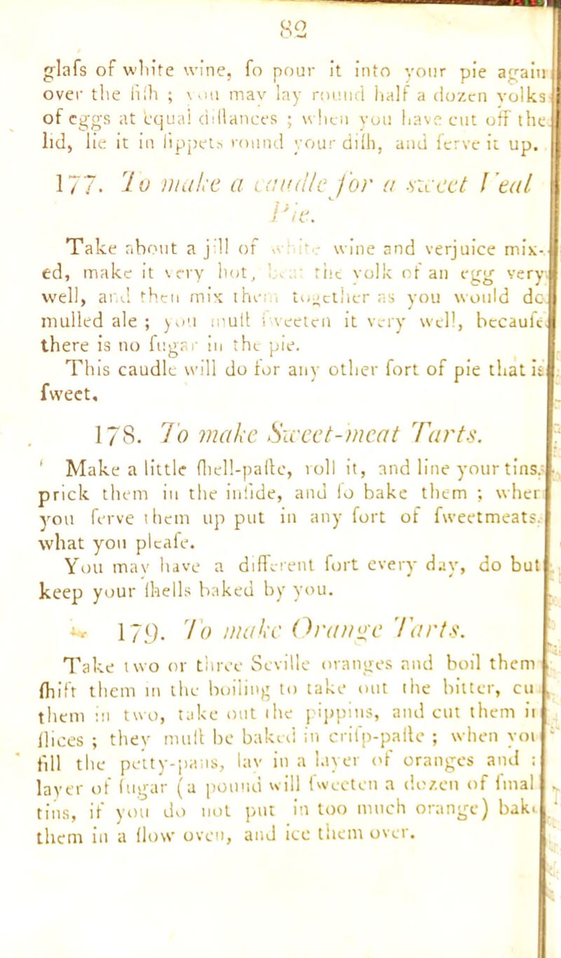 glafs of white wine, fo pour it into your pie again over the iifh ; you mav lay round half a dozen volks of eggs at equal di(lances ; when you have cut off the. lid, lie it in lippets round your dilh, and ferve it up. 177- kv make a caudle for a siceet l eal P/e. Take about a j:!i of e wine and verjuice mix- ed, make it very hot, 1 .. the volk of an egg very, well, and then mix the together as you would dc. mulled ale ; you mult Sweeten it very well, becaufe. there is no fugar in the pie. This caudle will do for any other fort of pie that it fweet, 178. To make Sweet-meat 'Parts. 1 Make a little fliell-paftc, roll it, and line your tins, prick them in the iniide, and lo bake them ; wher you ferve them up put in any fort of fweetmeats. what you pi cafe. You may have a different fort every day, do but keep your (hells baked by you. w 179. to make Orange Tarts. Take two or three Seville oranges and boil them (hift them in the boiling to take out the bitter, cu . them in two, take out the pippins, and cut them it dices ; they mull be baked in crifp-paite ; when yot : till the petty-pans, lay in a layer of oranges and ; layer of fugar (a pound will fweeten a dozen of (mal tins, if you do not put in too much orange) bak. them in a (low oven, and ice them over.