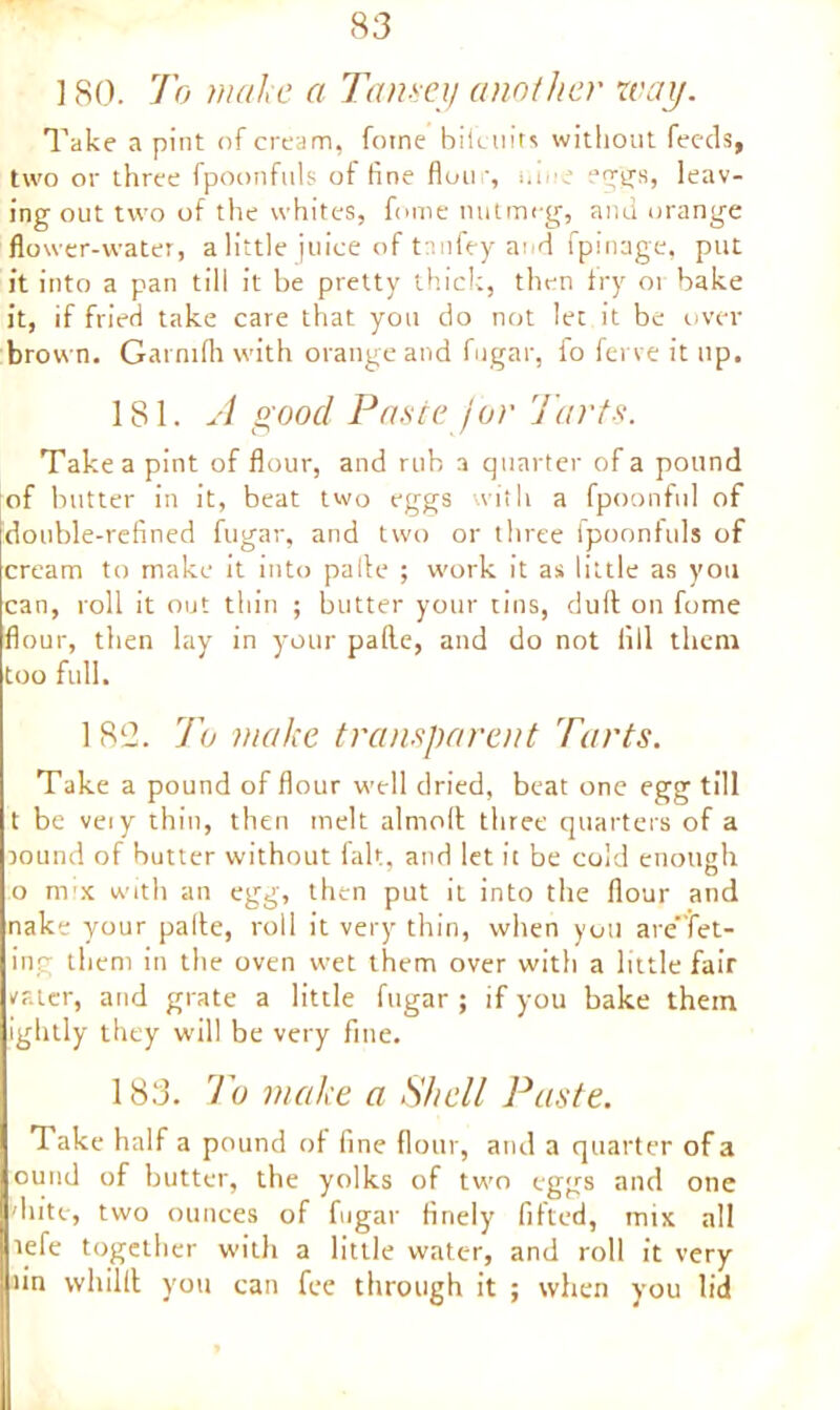 ] 80. To mal e a Tansey another way. Take a pint of cream, fotne biieiiits without feeds, two or three fpoonfuls of fine flour, nine r“ggs, leav- ing out two of the whites, fome nutmeg, and orange flower-water, a little juice of tanfey and fpinage, put it into a pan till it be pretty thick, then fry 01 bake it, if fried take care that you do not let it be over brown. Garnifh with orange and fugar, fo ferve it up. 181. A good Paste jar Tarts. Take a pint of flour, and rub a quarter of a pound of butter in it, beat two eggs with a fpoonful of double-refined fugar, and two or three fpoonfuls of cream to make it into pafte ; work it as little as you can, roll it out thin ; butter your tins, dull on fome flour, then lay in your palle, and do not fill them too full. 182. To make transparent Tarts. Take a pound of flour well dried, beat one egg till t be veiy thin, then melt almolt three quarters of a tound of butter without fait, and let it be cold enough o nrx with an egg, then put it into the flour and nake your palle, roll it very thin, when you are'fet- ing them in the oven wet them over with a little fair rater, and grate a little fugar ; if you bake them ightly they will be very fine. 183. To make a Shell Paste. Take half a pound of fine flour, and a quarter of a ound of butter, the yolks of two eggs and one diitc, two ounces of fugar finely fitted, mix all lefe together with a little water, and roll it very fin vvhillt you can fee through it ; when you lid