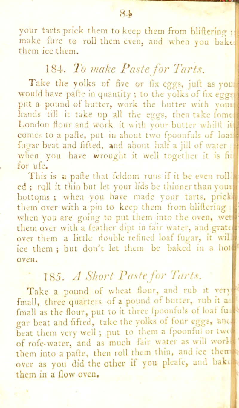 a* I your tarts prick them to keep them from bliftering ;{] make fure to roll them even, and when you baktjj them ice them. 184. To make Paste for Tarts. Take the yolks of five or fix eggs, juft as yotl would have pafte in quantity ; to the yolks of fix egg; j put a pound ol butter, work the butter with youtj bands til! it take up all the eggs, then take fomtl London flour and work it with your butter wiiiift it j; comes to a pafte, put in about two fpoonfuls of loa:l fugar beat and lifted, and about halt a ji!l of water j when you have wrought it well together it is fi for ufe. This is a pafie that feldom runs if it be even roll I ed ; rqll it thin but let your lids be thinner than youtl bottoms ; when you have made your tarts, prick I them over with a pin to keep them from bliftering I when you are going to put ihem into the oven, wetl them over with a feather dipt in fair water, and grattl over them a little double refined loaf fugar, it wil ice them ; but don’t let them be baked in a hot oven. 185. A Short Paste for '/'arts. Take a pound of wheat flour, and rub it ver) fmall, three quartcis of a pound of butter, rub it a fmall as the flour, put to it three fpoonfuls of loaf fu gar beat and lifted, take the yolks of four eggs, ancl beat them very well ; put to them a fpoonful or twcl of rofe-water, and as much fair water as will worll them into a pafte, then roll them thin, and icc therrm; over as you did the other if you pleafe, and bakij than in a flow oven.