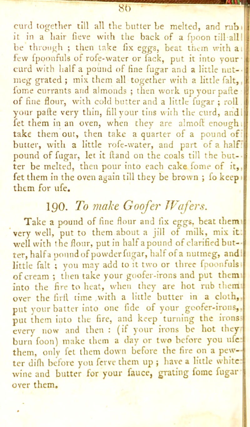 8(> curd together till all the butter he melted, and rubi it in a hair fieve with the back of a fpoon till all 1 be through ; then take fix eggs, beat them with ai few fpoonfuls of rofe-water or lack, put it into your curd with half a pound of fine fugar and a little nut- meg grated ; mix them all together with a little fait,, lome currants arid almonds ; then work upyourpafte of fine flour, with cold butter and a little fugar ; roll your pafte very thin, fill your tins with the curd, and; fet them in an oven, when they are almofl: enough, take them out, then take a quarter of a pound of butter, with a little rofe-water, and part of a half pound of fugar, let it (land on the coals till the but-’ ter be melted, then pour into each cake fome of it,, fet them in the oven again till they be brown ; l'o keep> them for ufe. 190. To make Goofer JVafers. Take a pound of fine flour and fix eggs, beat them' very well, put to them about a jill of milk, mix it: well with the flour, put in half apound of clarified but— ter, half a pound of powder fugar, half of a nutmeg, and little fait ; you may add to it two or three fpoonfuls of cream ; then take your goofer-irons and put them into the fire to heat, when they are hot rub them over the firil time with a little butter in a cloth,, put your batter into one fide of your goofer-irons,. put them into the fire, and keep turning the irons every now and then : (if your irons be hot they burn foon) make them a day or two before you ufe them, only fet them down before the fire on a pew- ter difir before you ferve them up ; have a little white wine and butter for your fauce, grating fome fugar over them.