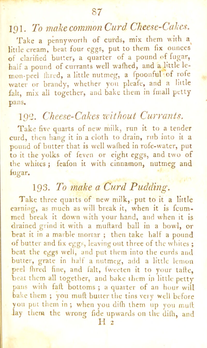 l^l. To make common Curd Cheese-Cakes. Take a pennyworth of curds, mix them with a little cream, beat four eggs, put to them fix ounces of clarified butter, a quarter of a pound <>f fugar, half a pound of currants well W'afhed, and a little le- mon-peel Ihred, a little nutmeg, a fpoonful of rofe water or brandy, whether you pleafe, and a little fait, mix all together, and bake them in fmall petty pans. 192. Cheese-Cakes without Currants. Take five quarts of new milk, run it to a tender curd, then hang it in a cloth to drain, rub into it a pound of butter that is well wafhed in rofe-water, put to it the yolks of feven or eight eggs, and two of the whites; feafon it with cinnamon, nutmeg and fugar. 193. To make a Curd Pudding. Take three quarts of new milk, put to it a little earning, as much as will break it, when it is fcum> med break it down with your hand, and when it is drained grind it with a milliard ball in a bowl, or beat it in a marble mortar ; then take half a pound of butter and iix eggs, leaving out three of the whites ; beat the eggs well, and put them into the curds and butter, grate in half a nutmeg, add a little lemon peel Ihred fine, and fait, Iw-eeten it to your tafte, beat them all together, and bake them in little petty pans with fait bottoms ; a quarter of an hour will bake them ; you mult butter the tins very well before you put them in ; when you diflr them up you mult lay them the wrong fide upwards on the difh, and II 2