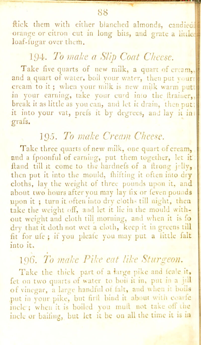 flick them with either blanched almonds, candiedj orange or citron cut in long bits, and grate a liuL loaf-fugar over them. 194. To make a Slip Coat Cheese. Take live quarts of new milk, a quart of cream,, and a quart of water, boil your water, then put vour cream to it ; when your milk is new milk warm put', in your earning, take your curd into the (trainer,, break it as little as you can, and let ic drain, then put: it into your vat, prefs it by degrees, and lay it in grafs. 1 £).5. To make Cream Cheese. Take three quarts of new milk, one quart of cream, and a fpoonful of earning, put them together, let it itaud till it come to the hardnefs of a ltrong j'lly, then put it into the mould, fhifting it often into dry cloths, lay the weight ot three pounds upon it, and about turn hours after you may lay fix or ieven pounds upon it ; turn it often into dry c’oth- till night, then take the weight off, and let it lie in the mould with- out weight and cloth till morning, and when it is fo dry that it doth not wet a cloth, keep it in greens till fit for ul'e ; if you pleate you may put a little fait into it. 1,0(7. To make Pike cat like Sturgeon. Take the thick part of a huge pike and (ca’e it, fet on two quarts of water to boil it in, put in a itll of vinegar, a large handful ot fait, and when it boils put in your pike, but firil bind it about with ivarfe iuclc ; when it is boiled you mull not take oil the inclc or bailing, but let it be on all the time it is in