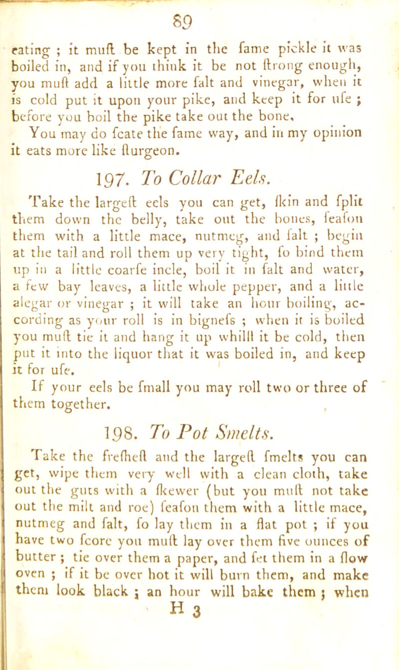 rating ; it mud be kept in the fame pickle it was boiled in, and if you think it be not (bong enough, you mud add a little more fait and vinegar, when it is cold put it upon your pike, and keep it for life ; before you boil the pike take out the bone. You may do fcate the fame way, and in my opinion it eats more like llurgeon. 197. To Collar Eel.s. Take the larged eels you can get, (kin and fplit them down the belly, take out the bones, feafon them with a little mace, nutmeg, and fait ; begin at the tail and roll them up very tight, fo bind them up in a little coarfe incle, boil it in fait and water, a few bay leaves, a little whole pepper, and a little alegar or vinegar ; it will take an hour boiling, ac- cording as your roll is in bignefs ; when it is boiled you mud tie it and hang it up whilll it be cold, then put it into the liquor that it was boiled in, and keep it for ufe. If your eels be fmall you may roll two or three of them together. 19S. To Pot Smelts. Take the frefhed and the larged fmelts you can get, wipe them very well with a clean cloth, take out the guts with a fkewer (but you mud not take out the milt and roe) feafon them with a little mace, nutmeg and fait, fo lay them in a flat pot ; if you have two fcore you mud lay over them five ounces of butter ; tie over them a paper, and fet them in a flow oven ; if it be over hot it will burn them, and make them look black ; an hour will bake them ; when