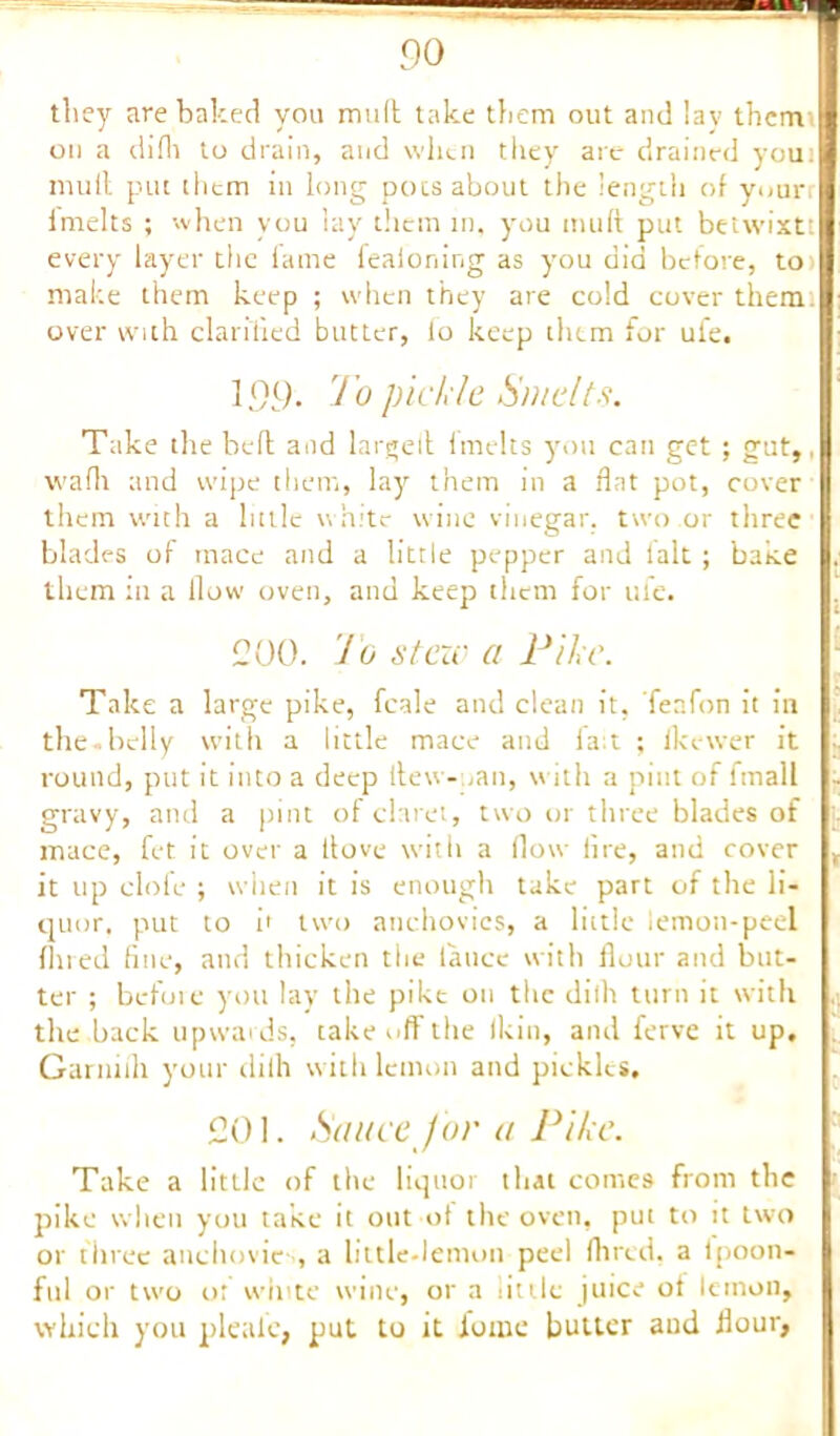 they are baked you mull take them out and lay them on a difli to drain, and when they are drained you) mull put them in long pots about the length of your imelts ; when you lay them in, you mud put betwixt: every layer the fame leaioning as you did before, to make them keep ; when they are cold cover them over with clarified butter, lo keep them for ufe. 199. To pickle Smelts. Take the bed and larged Imelts you can get ; gut,, wadi and wipe them, lay them in a flat pot, cover them with a little white wine vinegar, two or three blades of mace and a little pepper and 1 alt; bake them in a flow oven, and keep them for ufe. 200. Jo stew a Pike. Take a large pike, fcale and clean it, feafon it in the.belly with a little mace and fait ; fkewer it round, put it into a deep dew- tan, with a pint of fmall gravy, and a pint of claret, two or three blades of mace, fet it over a dove with a flow lire, and cover it up clofe ; when it is enough take part of the li- quor. put to it two anchovies, a liitlc lemon-peel fined fine, and thicken the lance with dour and but- ter ; before you lay the pike on the dilh turn it with the back upwards, take off the ikin, and ferve it up, Garnifli your dilh with lemon and pickles, 201. Sauce J or a Pike. Take a little of the liquor that comes from the pike when you take it out ot the oven, put to it two or three auchovie , a little-lemon peel Hired, a ipoon- ful or two ot white wine, or a tittle juice ot lemon, which you plealc, put to it ionic butter and flour,