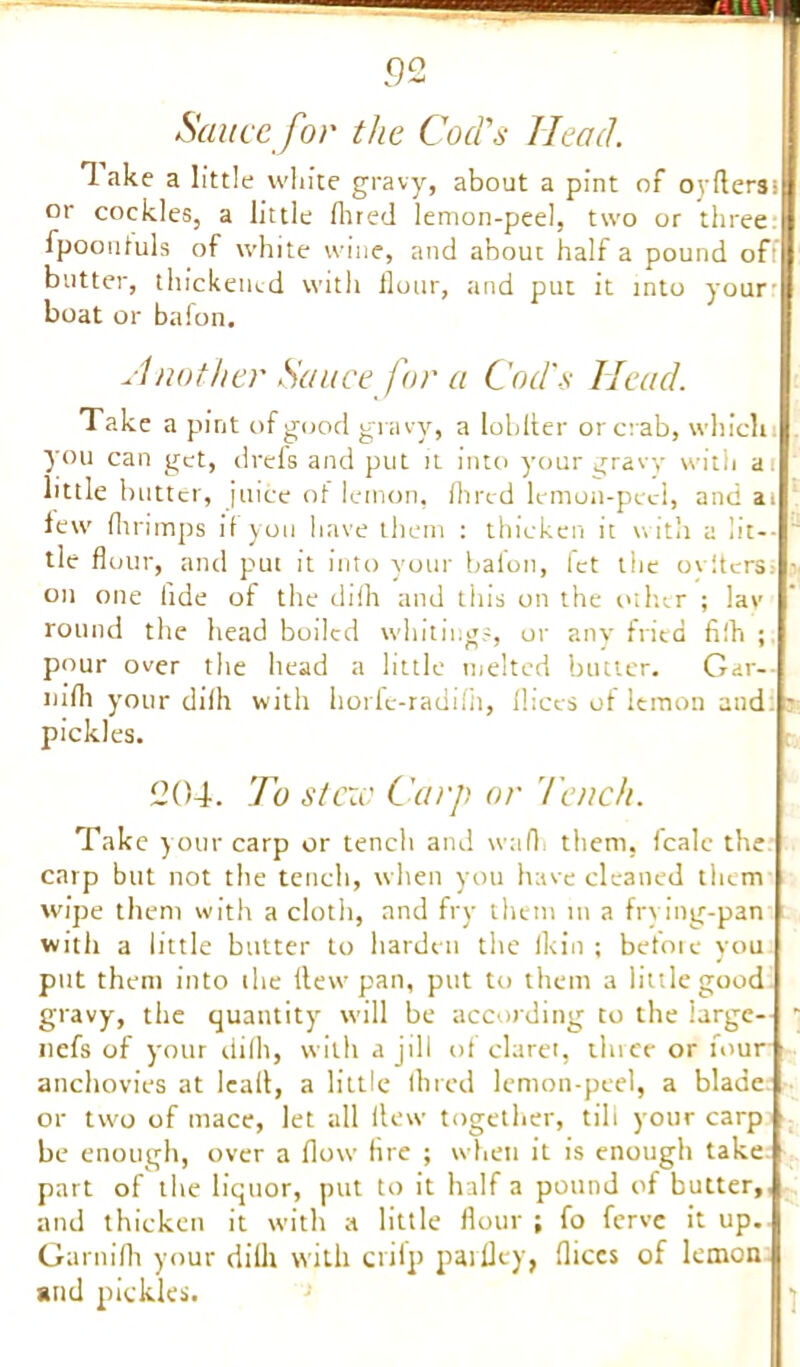 9 2 Sauce for the Cod's Head. lake a little white gravy, about a pint of oyftersi or cockles, a little fhred lemon-peel, two or three fpooutuls of white wine, and about half a pound of: butter, thickened with Hour, and put it into your- boat or bafon. Another Sauce for a Cod's Head. Take a pint of good gravy, a Iobller or crab, which you can get, drefs and put it into your gravy with at little butter, juice of lemon, Hired lemon-peel, and at lew Hirimps if you have them : thicken it with a lit-- tie flour, and put it into your bafon, fet the oyltcrs; r on one fide of the difh and this on the other ; lav round the head boiled whiting?, or any fried fifh ; pour over the head a little melted butter. Gar- liifli your difh with horfe-radifli, fliccs of lemon and - pickles. 204. To stew Carp or Tench. Take your carp or tench and wafh them, fcalc the carp but not the tench, when you have cleaned them wipe them with a cloth, and fry them m a frying-pan with a little butter lo harden the ikin ; before you put them into the flew pan, put to them a little good gravy, the quantity will be according to the large- ' nefs of your difh, with a jill of claret, three or four anchovies at lealt, a little Hired lemon-peel, a blade or two of mace, let all flew together, till your carp be enough, over a How fire ; when it is enough take part of the liquor, put to it half a pound of butter, and thicken it with a little flour ; fo ferve it up. Garnifh your diilr with criip parlley, fliccs of lemon and pickles.