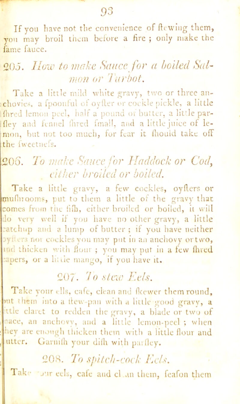 If you have not the convenience of Hewing them, you may broil them before a fire ; only make the fame fauce. 0,05. How to make Sauce, for a boiled Sal- mon or T'urbot. Take a little mild white gravy, two or three an- :chovies. a fpoouful ol oyller or cockle pickle, a little [Hired lemon peel, half a pound or butter, a lit-le par- fiey and fennel fared fmall, and a little juice of le- mon, but not too much, for fear it fiiould take off the fweetnefs. 20o. To make Sauce for Haddock or Cod, either broiled or boiled. Take a little gravy, a few cockles, oyflers or muflirqorns, put to them a little of the gravy that comes from tile iiib, either broiled or boiled, it will do very well if you iiave no other gravy, a little catchup and a lump of butter ; if you have neither cyi era noi cockles you may put in an anchovy ortvvo, ind thicken with flour ; you may put in a few fined rapers, or a lii Lie mango, if you iiave it. 207- Vo -stew Eels. Take vour < 11s, cafe, clean and fleewer them round, mt them into a tlew-pan with a little good gravy, a ttle claret to redden the gravy, a blade or two of nace, an anchovy, and a little lemon-peel ; when hey are enough thicken them with a little flour and utter. Garnilh your dilh with parfley. 208. To spitch-cock Kd*\ Take jur eels, cafe and cl an them, feafon them