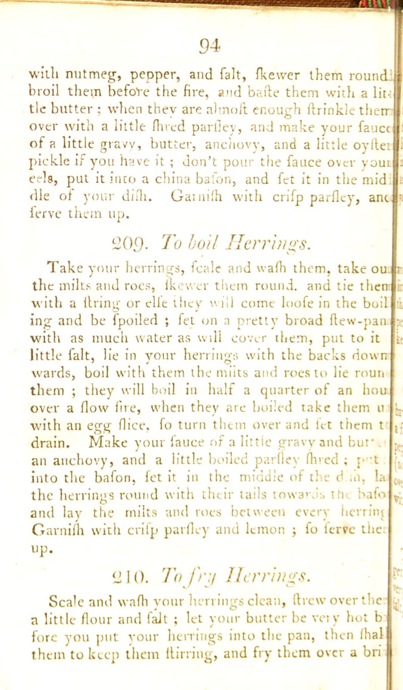 with nutmeg, pepper, and fait, fkewer them round, broil them before the fire, and bade them with a lit- tle butter ; when they are almoft enough ftrinkle then- over with a little fined parfiey, and make your fauce of a little gravy, butter, anchovy, and a little oyfiet pickle if you have it ; don’t pour the fauce over youi eels, put it into a china baton, and fet it in the mid die of your difii. Gatnilh with crifp parfiey, anc lerve them up. 209- To boil Herrings. Take your herrings, fettle and wafii them, take ou. r the milts and roes, Ikewer them round, and tie then: it with a tiring' or elle they wili come loofe in the boil ■ ing and be fpoiled ; fet on a pretty broad fiew-pan x with as much water as will cover them, put to it it little fait, lie in your herrings with the backs down wards, boil with them the units and roes to lie roun them ; they will boil in half a quarter of an hou over a flow fire, when they are boiled take them u •- with an egg fiice. fo turn them over and let them t .. drain. Make your fauce of a little gravy and bur -. an anchovy, and a little boiled parfiey fined ; p t into the bafon, fet it in the middle of the d .0, la the herrings round with their tails toward:, the bafo P and lay the milts and roes between every herring Garnifh with crifp parfiey and lemon ; fo ierve the. up. L! 10. To fru Herrings. Scale and wafii your herrings clean, drew over the . a little flour and fait ; let your butter be very hot b fore you put your herrings into the pan, then fhal them to keep them ltirring, and fry them over a bri
