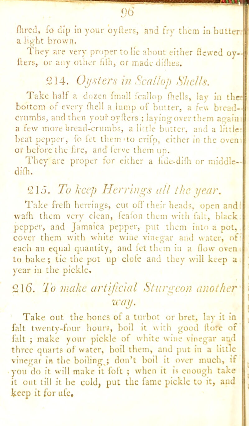 Hired, fo dip in your oyfters, and fry them in butter a light brown. They are very proper to lie about either Hewed oy- Hers, or any other hill, or made diflies. 214. Oysters in Scallop Shells. Talce half a dozen fmall fcallop (hells, lay in the? bottom of every (hell a lump of butter, a few bread- crumbs, and then your oylters ; laying over them again a few more bread-crumbs, a little butter, arid a little- beat pepper, fo fet them - to crifp, either in the oven or before the fire, and ferve them up. They are proper tor either a liue-difh or middle— difh. 215. To keep Her rings all the year. Take frefh herrings, cut off their heads, open and wafit them very clean, feaion them with fait, black pepper, and Jamaica pepper, put them into a pot, cover them with white wine vinegar and water, of each an equal quantity, and fet them in a flow oven to bake ; tie the pot up clofe and they will keep a year in the pickle. 216. To make artificial Sturgeon another zcay. Take out the bones of a turbot or bret. lay it in fait twenty-four hours, boil it with good ilore of fait ; make your pickle of white wine vinegar and three quarts of water, boil them, and put in a little vinegar in the boiling ; don’t boil it over much, if , you do it will make it foft ; when it is enough take . it out till it be cold, put the ianie pickle to it, and keep it for ufe.
