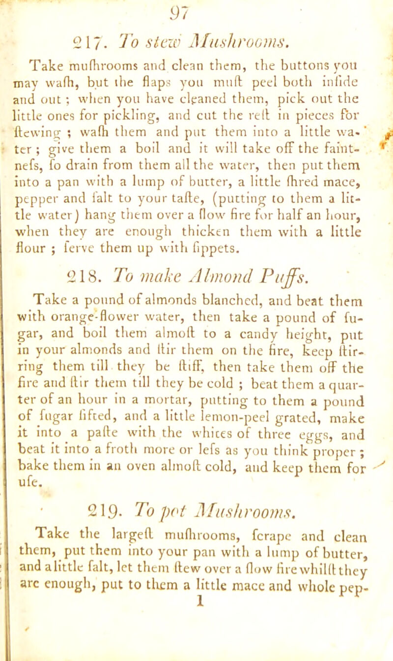 217. Jo slew Mushrooms. Take mufhrooms and clean them, the buttons you may wafh, but the flaps you mud peel both inlide and out; when you have cleaned them, pick out the little ones for pickling, and cut the re 11 in pieces for dewing ; walh them and put them into a little wa-' ter ; give them a boil and it will take off the faint- nefs, fo drain from them all the water, then put them into a pan with a lump of butter, a little dared mace, pepper and ialt to your tade, (putting to them a lit- tle water) hang them over a flow fire for half an hour, when they are enough thicken them with a little flour ; ferve them up with fippets. 218. To make Almond Puffs. Take a pound of almonds blanched, and beat them with orange-flower water, then take a pound of fu- gar, and boil them almofl to a candy height, put in your almonds and dir them on the fire, keep fiir- ring them till they be ltifF, then take them off the fire and dir them till they be cold ; beat them a quar- ter of an hour in a mortar, putting to them a pound of fugar lifted, and a little lemon-peel grated, make it into a pade with the whites of three eggs, and beat it into a froth more or lefs as you think proper; bake them in an oven almod cold, and keep them for ufe. 219. To pot Mushrooms. Take the larged mufhrooms, ferape and clean them, put them into your pan with a lump of butter, and alittle fait, let them llew over a flow fire whilft they arc enough, put to them a little mace and whole pep-
