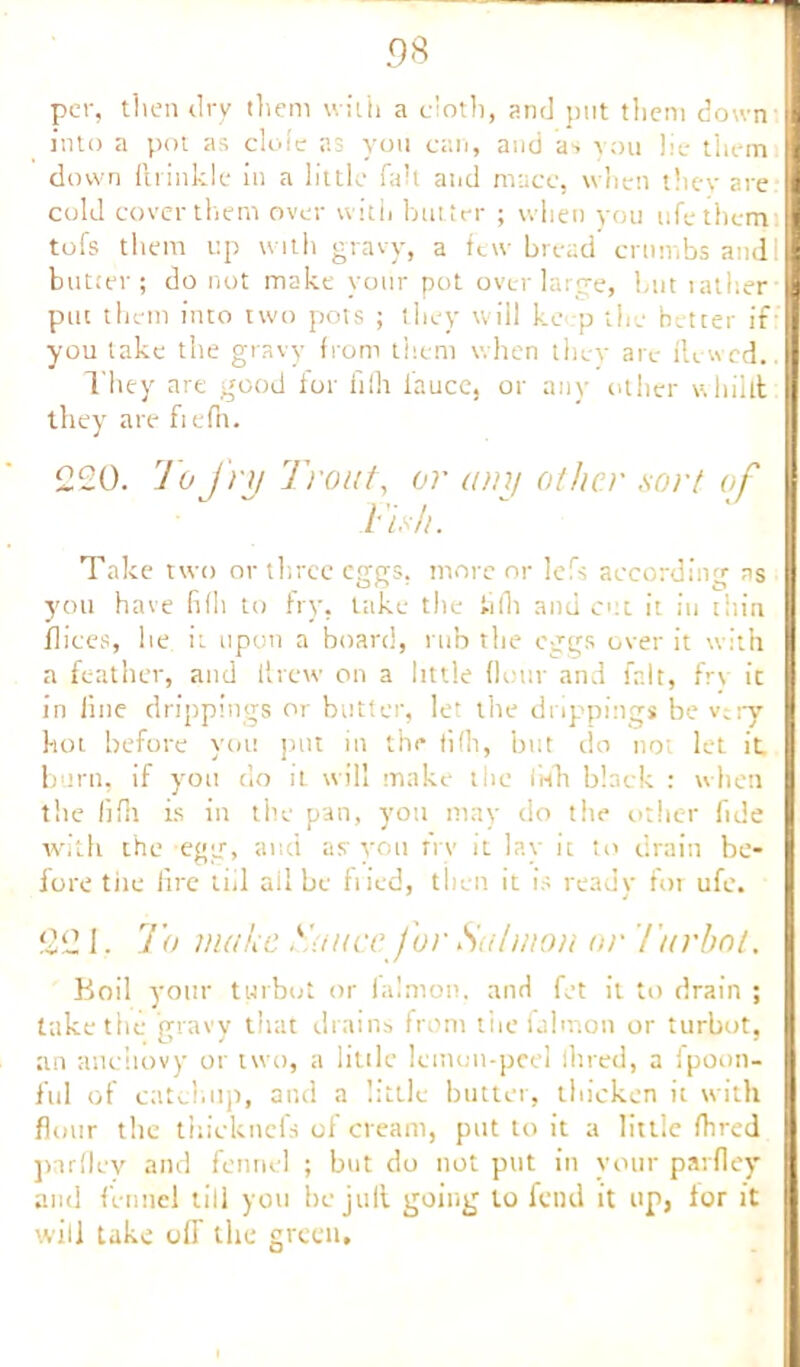 per, then dry them with a doth, and put them down into a pot as dole as yon can, and as you lie them down ftrinkle in a little fall and mace, when they are cold cover them over with butter ; when you life them tofs them up with gravy, a few bread crumbs andi butter; do not make yonr pot over large, but 1 at her put them into two pots ; they will kc p the better if you take the gravy from them when they are Hewed.. They are good ior ftfli i’aucc, or any other whillt they are fiefn. 220. To j'ry Trout, or any other sort of Fish. Take two or three eggs, more or lefs according as you have fifli to fry, take the tifh and cut it in thin flices, he it upon a board, rub the eggs over it with a feather, and ltrew on a little (lour and fait, frv it in line drippings or butter, let the drippings be v;ry hot before you put in the fifh, but do not let it burn, if yon do it will make the iWh black : when the lifii is in the pan, yon may do the other fide with the egg, and as you frv it lay it to drain be- fore the lire till all be hied, then it is ready for ufe. 221. To make Sauce for Salmon or tar hot. Boil your turbot or lalmon, and fet it to drain ; take the gravy that drains from tiiefalmon or turbot, an anchovy or two, a little lemon-peel lined, a fpoon- ful of catchup, and a little butter, thicken it with flour the thicknefs of cream, put to it a little fhred par (lev and fennel ; but do not put in your parfley and fennel till you bejult going to fend it up, ior it will take off the green.