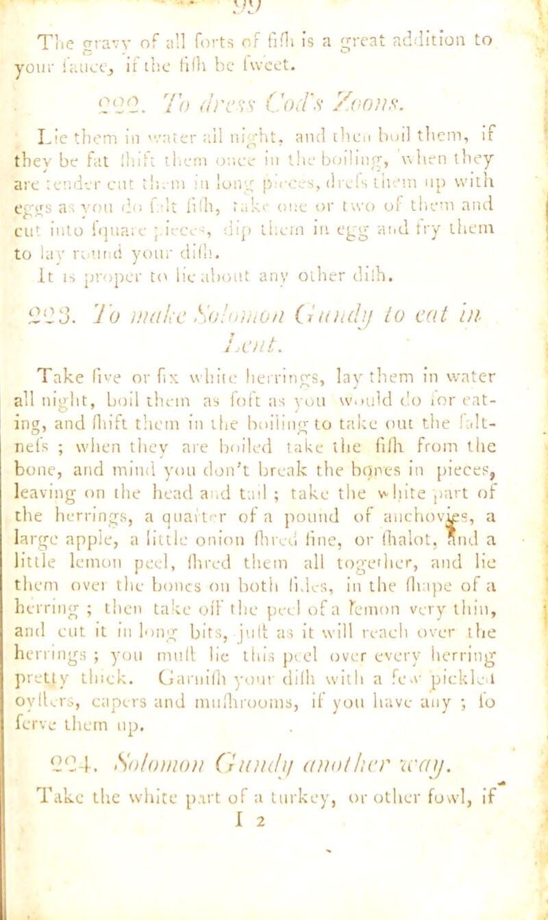 • • V'J The cnaw of all forts of fifli is a great addition to *3 . _ ° your laucCj it the fifli be hveet. 000. To dress- Cod's Zooms. Lie them in water ail night, and then boil them, if they be fat 111itc them once in the boiling, when they are tender cut them in long pieces, ch efs them up with eggs as you do fait filh, take one or two of them and cut into 1 qua re ; iece~, dip them in egg and try them to lay round your difli. It is proper to lie about any other dilh. 003. To make Solomon Gandy lo eat hi Lent. Take five or fix white herrings, lay them in water all night, boil them as foft as you would do for eat- ing, and fhift them in the boiling to take out the !a!t- nefs ; when they are boiled take the fifli from the bone, and mind you don’t break the bones in pieces, leaving on the head and tail ; take the white part of the herrings, a quarter of a pound of anchovies, a large apple, a little onion Hired fine, or fhalot, and a little lemon peel, Hired the in all together, and lie them over the bones on both fnlcs, in t lie fit ape of a herring ; then take oil' the peel of a lemon very thin, and cut it in long bits, juft as it will reach over the herrings ; you mult lie this peel over every herring pretty thick. Garnifli your dilh with a few pickle-1 oyflcrs, capers and muflirooms, if you have any ; lo ferve them up. 204. Solomon Gundy another way. Take the white part of a turkey, or other fowl, if