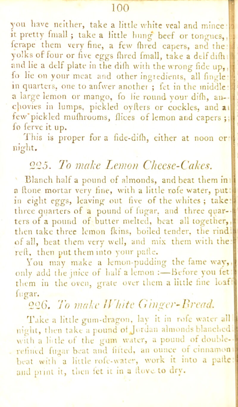you have neither, take a little white veal and mince | it pretty imall ; take a little hung beef or tongues, ! j fcrape them very fine, a few (fired capers, and the yolks of four or five eggs (bred fmall, take a dclf difh and lie a dtlf plate in the difh with the wrong fide up,, fo lie on your meat and other ingredients, all fingle in quarters, one to anfwer another ; let in the middle a large lemon or mango, fo lie round your difh, an- cjtovies in lumps, pickled oyfiers or cockles, and at few'pickled mufhrooms, flices of lemon and capers ;; Id ferve it up. This is proper for a fide-difii, either at noon or night. 225. To make Lemon Cheese-Cakes. Blanch half a pound of almonds, and beat them in a (lone mortar very fine, with a little rofe water, put: in eight eggs, leaving out five of the whites ; take three quarters of a pound of lugar, and three quar- ters of a pound of butter melted, heat all together,. then take three lemon {kins, boiled tender, the rind of all, beat them very well, and mix them with the reft, then put them into your palle. Toil may make a lemon-pudding the fame way,, only add the juice of half a lemon :—Before you fet them in the oven, grate over them a little fine loaf fugar. 226. To make U'hite Cinder-Bread. Take a little gum-dragon, lay it in rofe water all night, then take a pound of Jordan almonds blanched with a lit tie of the gum water, a pound of double- refined fugar beat and lifted, an ounce of cinnamon beat with a little rofe-watev, work it into a palle and pi mt it, then let it in a iloveto dry.