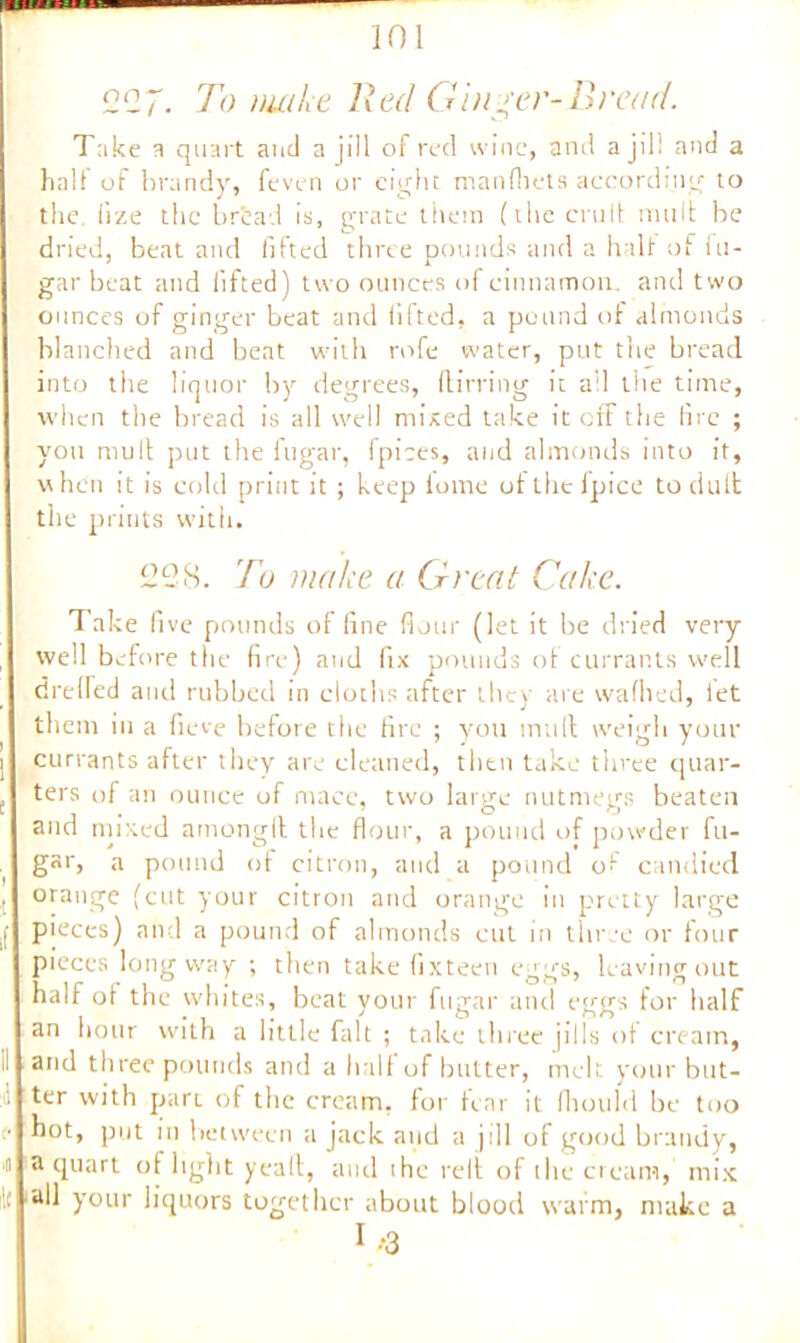 227. To nutLe Red Ginger-Bread. Take a quart and a jill of red wine, and a jill and a half of brandy, feven or eight manfbets according to the, lize the bread is, grate them (the emit mult be dried, beat and lifted three pounds and a half of fu- gar beat and lifted) two ounces of cinnamon, and two ounces of ginger beat and lifted, a pound of almonds blanched and beat with rofe water, put the bread into the liquor by degrees, (lirring it a'l the time, when the bread is all well mixed take it off the fire ; you mult put the fugar, 1 pices, and almonds into it, when it is cold print it ; keep tome of the ipice to dull the prints with. 228. To make a Great Cake. Take five pounds of fine flour (let it be dried very well before the fire) and fix pounds of currants well dreded and rubbed in cloths after the) are walked, let them in a fieve before the fire ; you mull weigh your currants after they are cleaned, then take three quar- ters of an ounce of mace, two large nutmegs beaten and mixed amongll the flour, a pound of powder fu- gar, a pound ot citron, and a pound of candied orange (cut your citron and orange in pretty large pieces) and a pound of almonds cut in three or four pieces long way ; then take fixteen eggs, leaving out half of the whites, beat your fugar and eggs for half an hour with a little fait ; take three jills of cream, and three pounds and a half of butter, melt your but- ter with part of the cream, for tear it fhould be too hot, put in between a jack and a jill of good brandy, a quart of light yeall, and the relt of the cream, mix all your liquors together about blood warm, make a I.-3