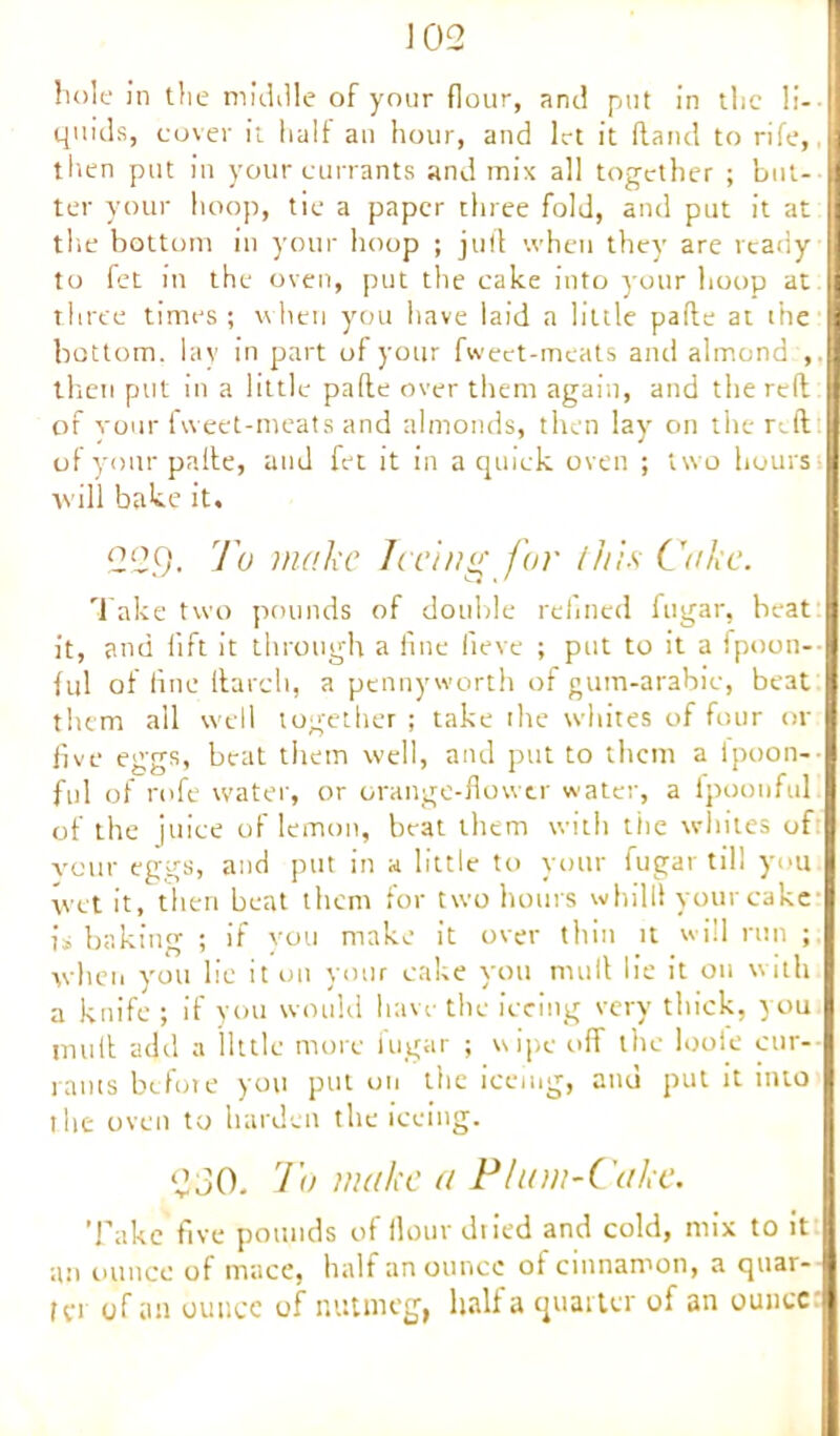J 02 hole in the middle of your flour, and put in the li- quids, cover it halt an hour, and let it (land to rife,, then put in your currants and mix all together ; but- ter your hoop, tie a paper three fold, and put it at the bottom in your hoop ; juft when they are ready to fet in the oven, put the cake into your hoop at J three times ; when you have laid a little pafte at the bottom, lay in part of your fweet-meats and almond:, then put in a little pafte over them again, and the reft of your fweet-meats and almonds, then lay on the reft of your pafte, and fet it in a quick oven ; two hours will bake it. 2Q9- l'° make Iceing for this Cake. Take two pounds of double refined fugar, beat it, and lift it through a fine lieve ; put to it a fpoon-- ful of fine ftarch, a pennyworth of gum-arabic, beat them all well together ; take the whites of four or five eggs, beat them well, and put to them a ipoon- ful of rofe water, or orange-flower water, a fpoonful of the juice of lemon, beat them with the whites of veur eggs, and put in a little to your fugar til! you wet it, then beat them for two hours whilll your cake- is baking ; if you make it over thin it will run when you lie it on your cake you mull lie it on with a knife ; if you would have the iceing very thick, you mult add a little more fugar ; wipe off the looie cur- rants before you put on the iceing, and put it into the oven to harden theiceing. 2J0. To make a Plum-Cake. Take five pounds of flour dried and cold, mix to it an ounce of mace, half an ounce ot cinnamon, a quar- tet of an ounce of nutmeg) hall a quarter of an ounce