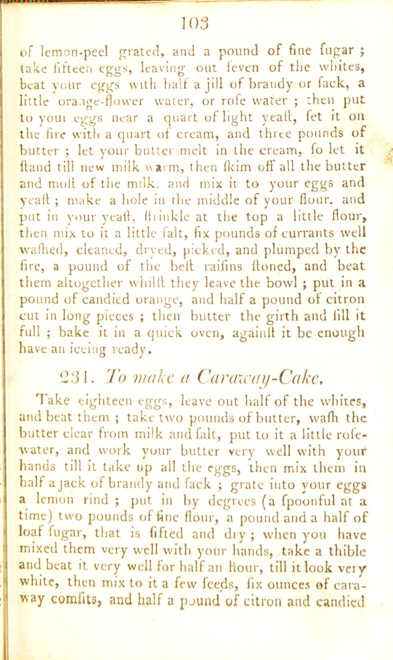 of lemon-peel grated, and a pound of fine fugar ; take fifteen eggs, leaving out feven of the whites, beat your eggs with half a jill of brandy or fack, a little ora.ige-flower water, or rofe water ; then put to youi eggs near a quart of light yeall, fet it on the fire with a quart of cream, and thrte pounds of butter ; let your butter melt in the cream, fo let it ftand till new milk warm, then fkim off all the butter and moll of the milk, and mix it to your eggs and yeaft ; make a hole in the middle of your flour, and put in your yeaft, ff 1 inkle at the top a little flour, then mix to it a little ialt, fix pounds of currants well waffled, cleaned, di ved, picked, and plumped by the fire, a pound of the hell railins lloned, and beat them altogether whilll they leave the bowl ; put in a pound of candied orange, and half a pound of citron cut in long pieces ; then butter the girth and fill it full ; bake it in a quick oven, againil it be enough have an iceing ready. 1331. To make a Caraway-Cake. Take eighteen eggs, leave out half of the whites, and beat them ; take two pounds of butter, vvafh the butter clear from milk and fait, put to it a little role- water, and work your butter very well w'ith your hands till it take up all the eggs, then mix them in half a jack of brandy and fack ; grate into your eggs a lemon rind ; put in by degrees (a fpoonful at a time) two pounds of fine flour, a pound and a half of loaf fugar, that is lifted and dry ; when you have mixed them very well with your hands, take a thible and beat it very well for half an Hour, till it look very white, then mix to it a few feeds, fix ounces of cara- way comfits, and half a pound of citron and candied