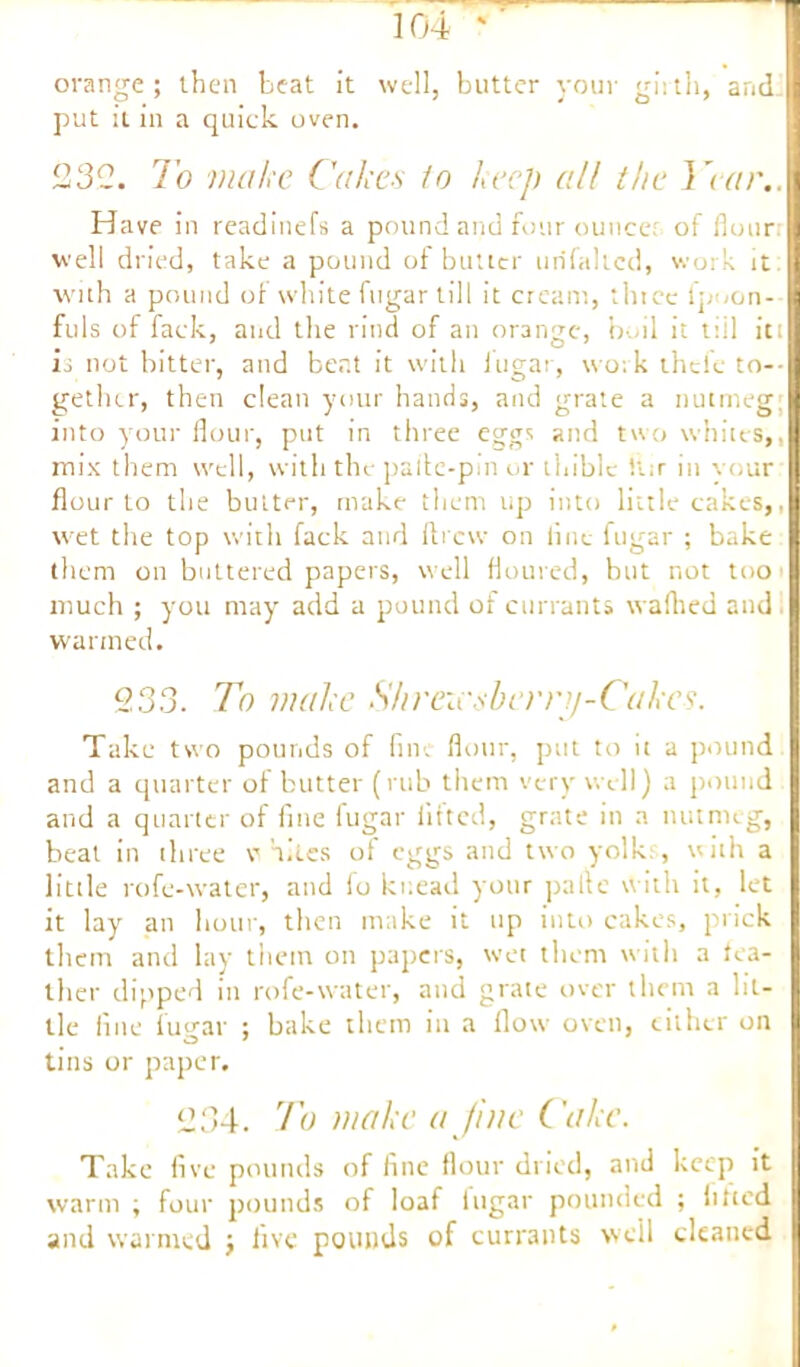 orange; then heat it well, butter your girth, and put it in a quick oven. 232. To make Cakes to keep all the Year.. Have in readinefs a pound and four ounce; of flour well dried, take a pound of butter urifaltcd, work it with a pound of white fugar till it cream, thtce lpoon-- fills of fack, and the rind of an orange, boil it till iti is not bitter, and bent it with lugar, work theic to- gether, then clean your hands, and grate a nutmeg: into your flour, put in three eggs and two whites,, mix them well, with the pafle-pm or thible ftir in vour flour to the butter, make them up into little cakes,, wet the top with fack and drew on line fugar ; bake them on buttered papers, well floured, but not too much ; you may add a pound ot currants wafhed and warmed. 233. To make Shreicsberry-Cakes. Take two pounds of fine flour, put to it a pound and a quarter of butter (rub them very well) a pound and a quarter of fine fugar lifted, grate in a nutmeg, beat in three whites of eggs and two yolk;, with a little rofe-water, and fo knead your pafle with it, let it lay an hour, then make it up into cakes, prick them and lay them on papers, wet them with a fea- ther dipped in rofe-water, and grate over them a lit- tle line fugar ; bake them in a flow oven, cither on tins or paper. 234. To make a Jin e Cake. Take five pounds of fine flour dried, and keep it warm ; four pounds of loaf lugar pounded ; fitted and warmed ; live pounds of currants well cleaned
