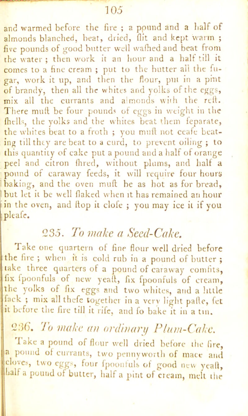 and warmed before the fire ; a ppund and a half of almonds blanched, beat, dried, flit and kept warm ; five pounds of good butter well wafhed and beat from the water ; then work it an hour and a half till it comes to a fine cream ; put to the butter all the fu- gar, work it up, and then the flour, pul in a pint of brandy, then all the whites and yolks of the eggs, mix all the currants and almonds with the reft. There mult be four pounds of eggs in weight in the (hells, the yolks and the whites beat them feparate, the whites beat to a froth ; you mud not ceafe beat- ing till they are beat to a curd, to prevent oiling ; to this quantity of cake put a pound and a half of orange peel and citron (bred, without plums, and half a pound of caraway feeds, it will require four hours baking, and the oven muff be as hot as for bread, but let it be well flaked when it has remained an hour in the oven, and (top it clofe ; you may ice it if you pleafe. 1235. To make a Seed-Cake. Take one quartern of fine flour well dried before the lire ; when it is cold rub in a pound of butter ; take three quarters of a pound of caraway comfits, fix fpoonfuls of new yeaft, fix fpoonfuls of cream, the yolks of fix eggs and two whites, and a little faek ; mix all thefe together in a vcrv light palle, fet it before the fire till it rife, and fo bake it in a tin. 12:36’. To make an ordinary Plum-Cake. I ake a pound of flour well dried before the fire, a pound of currants, two pennyworth of mace and cloves, two eggs, four fpoonfuls of good new yeaft, half a pound of butter, half a pint of cream, melt the