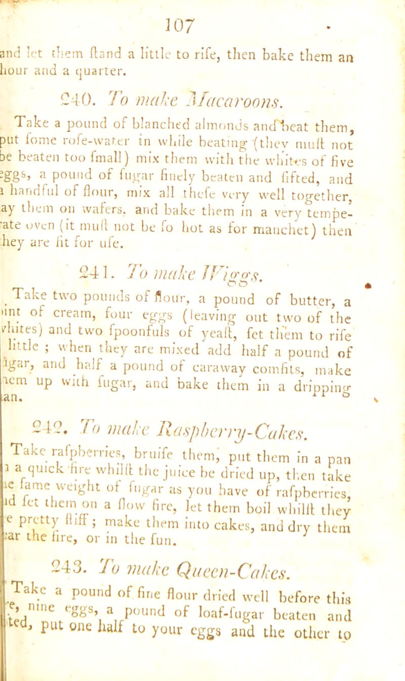 and let them (land a little to rife, then bake them an hour and a quarter. 040. To make Macaroons. Take a pound of blanched almonds and'lieat them, put fome rofe-wat.er tn while beating '(thev mull not be beaten too fmall) mix them with the whites of five :ggs, a pound of fugar finely beaten and lifted, and i handful of flour, mix all thcfc very well together, ay them on wafers, and bake them in a very tempe- ■ate oven (it mull not be fo hot as for mauchet) then hey are fit for ufe. 241. To make JFi<rcrs OO * , ^ake two pounds of flour, a pound of butter, a ant of cream, four eggs (leaving out two of the vhites) and two fpoonfuls of yealt, fet them to rife little ; when they are mixed add half a pound of igar, and half a pound of caraway comfits, make umi up with fugar, and bake them in a dripping an. ri ° 212. To make Raspberry-Cakes. Take rafpberries, bruife them, put them in a pan i a quick fire whdll the juice be dried up, then take ic lame weight of fugar as you have of rafpberries, id fet them ou a flow fire, let them boil wliilit they e pretty HifF ; make them into cakes, and dry them ;ar the lire, or in the fun. 243. To make Queen-Cakes. Take a pound of fine flour dried well before this e, mne eggs a pound of loaf-lugar beaten and 1 put one half to your eggs and the other to