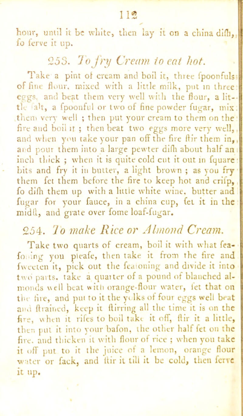 hour, until it be white, then lay it on a china difli, io terve it up. 2d 3. To fry Cream io eat hot. Take a pint of cream and boil it, three fpoonfuls of fine flour, mixed with a little milk, put in three eggs, and beat them very well with the flour, a lit- tie -ah, a fpoonful or two of fine powder fugar, mix: them very well ; then put your cream to them on the fire and boil it ; then beat two eggs more very well, and when you take your pan off the fire ft ir them in,, ai d pour them into a large pewter difli about half an inch thick ; when it is quite cold cut it out in fquare bits and fry it in butter, a light brown ; as you fry them fet them before the fire to keep hot and crifp, fo difli them up with a little white wine, butter and fugar for your fauce, in a china cup, fet it in the midd, and grate over fome loaf-fugar. 254. Jo make Rice or Almond Cream. Take two quarts of cream, boil it with what fea- fo.ing you pleafe, then take it from the fire and fweeten it, pick out the feaioning and divide it into two' parts, take a quarter of a pound of blanched al- monds well beat with orange-flour water, let that on the fire, and pin to it the yelks of four eggs well beat ami drained, keep it ftirring all the time it is on the fire, when it rifes to boil take it off, ftir it a little, then put it into your bafon, the other half fet on the fire, and thicken it with flour of rice ; when you take it off put to it the juice of a lemon, orange flour water or fack, and ltir it till it be cold, then ferve it up.