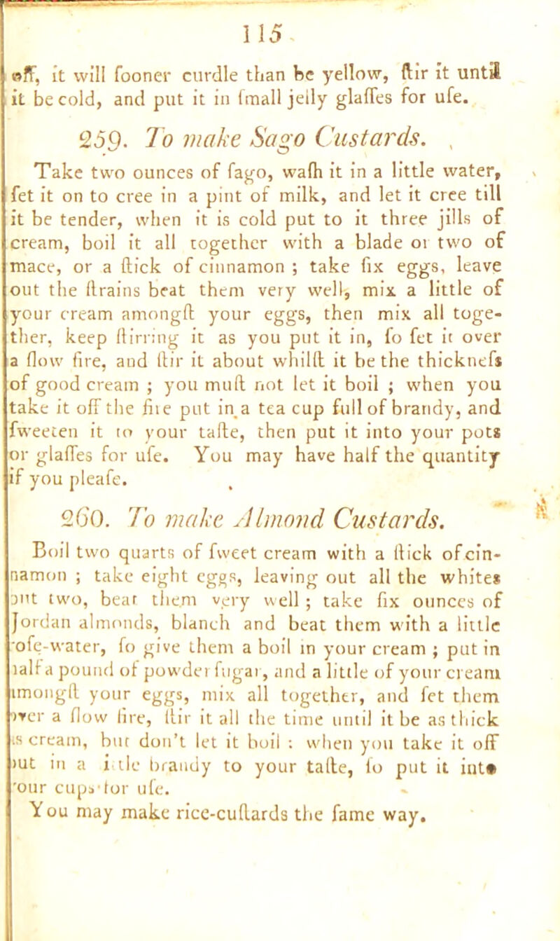 «ff, it will fooner curdle than be yellow, dir it until it be cold, and put it in (mall jelly glades for ufe. 259- To make Sago Custards. Take two ounces of fago, wafh it in a little water, fet it on to cree in a pint of milk, and let it cree till it be tender, when it is cold put to it three jills of cream, boil it all together with a blade 01 two of mace, or a dick of cinnamon ; take fix eggs, leave out the drains beat them very well, mix a little of your cream arnongd your eggs, then mix all toge- ther, keep (lining it as you put it in, fo fet it over a flow (ire, and dir it about whilft it be the thicknefs of good cream ; you mud not let it boil ; when you take it off the die put in a tea cup full of brandy, and fweeten it to your tade, then put it into your pot* or glades for ufe. You may have half the quantity if you pleafe. 20'(). To make Almond Custards. Boil two quarts of fweet cream with a (lick of cin- namon ; take eight eggs, leaving out all the whites ant two, beat them very well ; take fix ounces of Jordan almonds, blanch and beat them with a little ofe-water, fo give them a boil in your cream ; put in lalf a pound of powdei ftigai, and a little of your cream imongil your eggs, mix all together, and fet them iver a (low lire, dir it all the time until it be as thick ts cream, but don’t let it boil ; udien you take it off >ut in a i tie brandy to your tade, fo put it int* 'our cups'tor ufe. You may make rice-cudards the fame way.