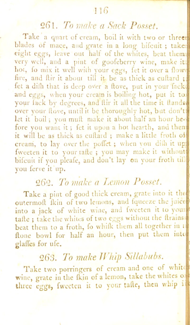 2 ft 1. To make a Sack Posset. T ake a quart of cream, boil it with two or t’nreet blades of mace, and grate in a long bifcnit ; take eight eggs, leave out half of the whites, beat them very well, and a pint of goofeberry wine, make it hot, fo mix it well with your eggs, fet it over a flo\v> lire, and ftir it about till it be as thick as cudard ; fet a di/li that is deep over a (love, put in your fack and eggs, when your cream is boiling hot, put it to your lack by degrees, and ltir it all the time it (lands over your Hove, until it be thoroughly hot, but don’t let it boil; you mult make it about half an hour be- fore you want it; fet it upon a hot hearth, and then it will be as thick as cudard ; make a little froth oi cream, to lay over the polfct ; when you diih it up fweeten it to your tafte ; you may make it without bifeuit if you pleafe, and don't lay on your froth til. you ferve it up. 2ft2. To make a J.emou Posset. Take a pint of good thick cream, grate into it the outermofl lie in of two lemons, and fquec/.e the juice into a jack of white wine, and fweeten it to youi talle ; take the whites of two eggs without the drains beat them to a froth, fo wlulk them all together in ; done bowl for half an hour, then put them inti glafTes for ufe. 263. To make JT/iip Sillabubs. Take two porringers of cream and one of white wine, grate in the fkin of a lemon, take the whites o three eggs, fweeten it to your talle, then whip i