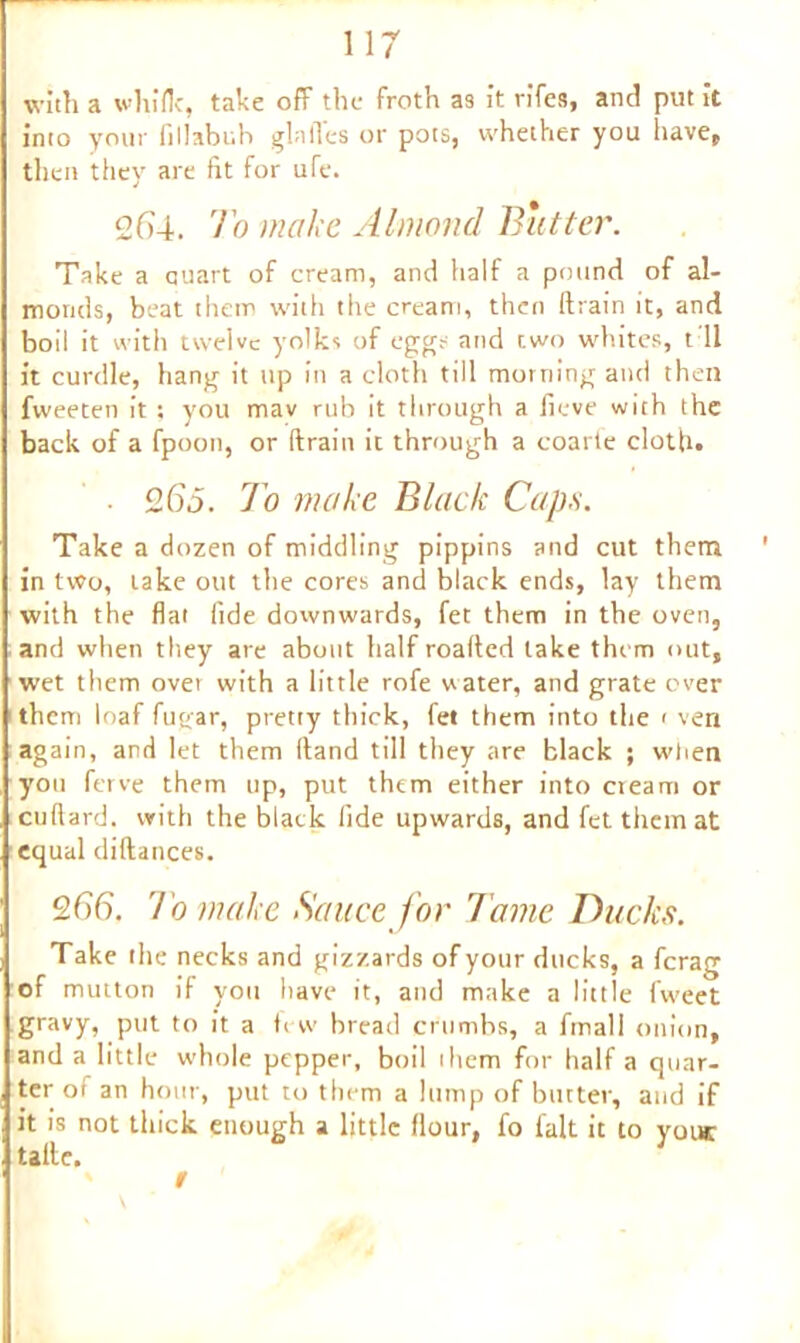 with a whiflc, take off the froth a3 it vifes, and put It into your fillabuh gin lies or pots, whether you have, then they are fit for ufe. 264. To make Almond Butter. Take a quart of cream, and half a pound of al- monds, beat them with the cream, then drain it, and boil it with twelve yolks of eggs and two whites, t 11 it curdle, hang it up in a cloth till morning and then fweeten it ; you mav rub it through a fieve with the back of a fpoon, or drain it through a coarte cloth. • 265. To make Black Caps. Take a dozen of middling pippins and cut them in two, take out the cores and black ends, lay them with the fiat fide downwards, fet them in the oven, and when they are about half roaded lake them out, wet them over with a little rofe water, and grate ever them loaf fugar, pretty thick, let them into the < ven again, and let them dand till they are black ; when yon ferve them up, put them either into cream or cudard. with the black fide upwards, and fet them at equal didances. 266. To make Sauce for Tame Ducks. Take the necks and gizzards of your ducks, a ferag of mutton if you Itave it, and make a little fweet gravy, put to it a few bread crumbs, a final 1 onion, and a little whole pepper, boil ihem for half a quar- ter of an hour, put to them a lump of butter, and if it is not thick enough a little flour, fo fait it to your tadc. / '