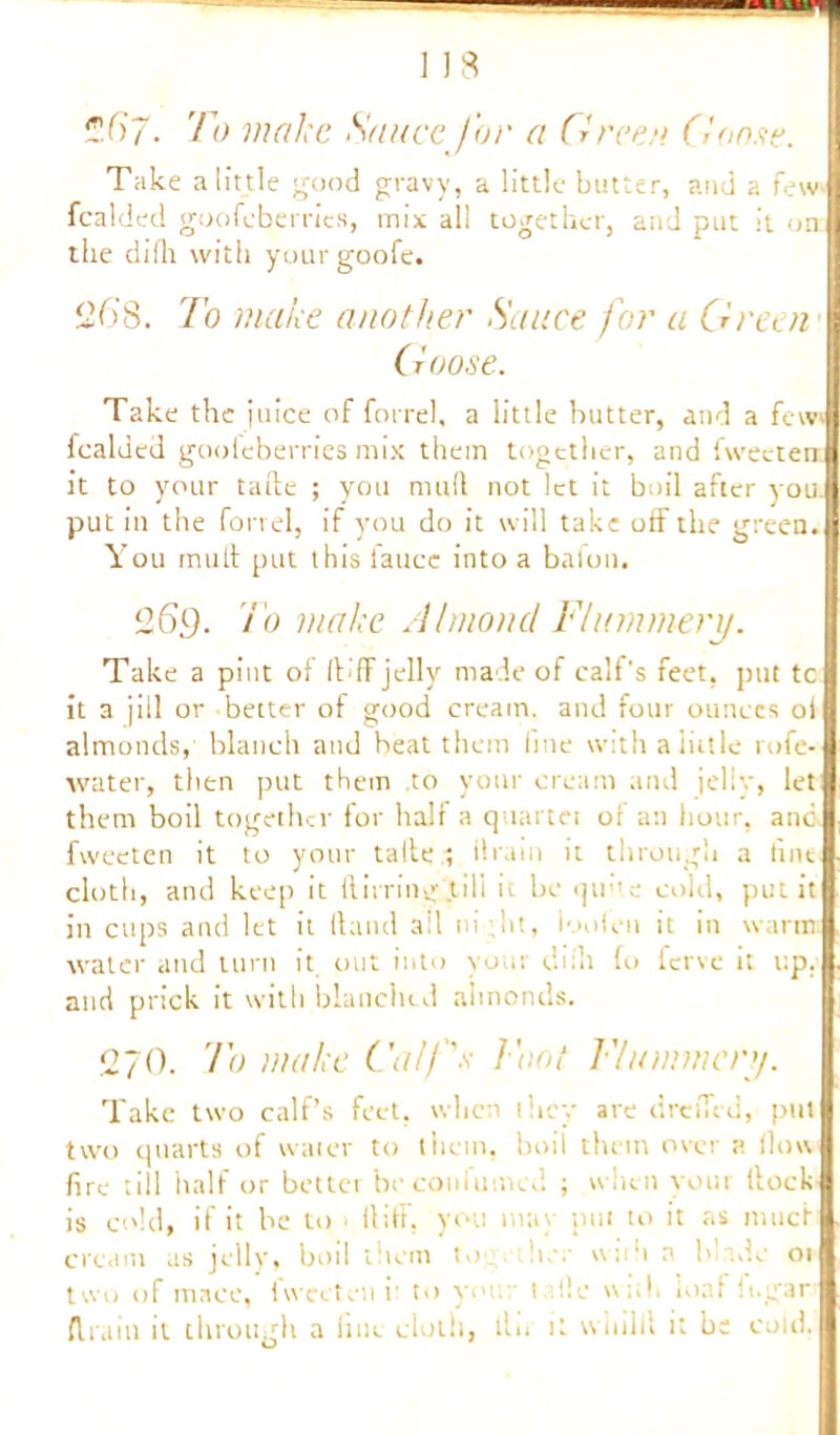 ?f>7. To make Sauce for a Greer. (loose. Take a little good gravy, a little butter, and a few fealded goofeberries, mix all together, and put it on: the difh with your goofe. ‘268. To make another Sauce for a Green Goose. Take the juice of forrel, a little butter, and a few fealded gooleberries mix them together, and fweeten it to your tafte ; you mud not let it boil after you. put in the forrel, if you do it will take off the green. You mult put this iattce into a baton. 269. To make Almond Flummery. Take a pint of It ff jelly made of calf's feet, put tc it a jiil or better of good cream, and four ounces oi almonds, blanch and beat them fine with a little rofe- water, then put them to your cream and jelly, let them boil together for half a quartet or an hour, anc fweeten it to your talte ; ilram it through a fine cloth, and keep it ftirring till it be qiihe cold, put it in cups and let it Hand ait ni;lit, loolen it in warm water and turn it. out into vour diih fo ferve it up. and prick it with blanched almonds. 270. To make Calf's Foot Flummery. Take two calf’s feet, when they are dreiTed, put two quarts of water to them, boil them over a flow fire till half or better beconfumed ; when your flock is cold, if it he to > ilrtf, you may put to it as niucf cream us jelly, boil them fo ter wi li a b de 01 two of mace, fweeten it to yout 1 tie with loaf fi.gar drain it through a line cloth, tlii it winlil it be cold.