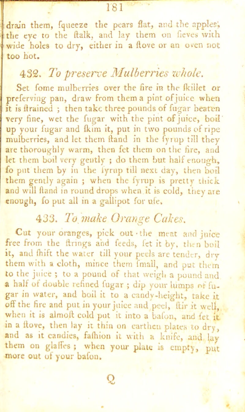 drain them, fqueeze the pears flat, and the apples!, the eye to the (talk, and lay them on fieves with wide holes to dry, either in a Hove or an oven not too hot. 432. To preserve Mulberries whole. Set fome mulberries over the fire in the fkillet or preferving pan, draw from them a pint of juice when it is drained ; then take three pounds of fugar beaten very fine, wet the fugar with the pint of juice, boil up your fugar and (kirn it, put in two pounds of ripe mulberries, and let them Hand in the fyrup till they are thoroughly warm, then fet them on the fire, and let them boil very gently ; do them but half enough, fo put them by in the lyrnp till next day, then boil them gently again ; when the fyrup is pretty thick and will Hand in round drops when it is cold, they are enough, fo put all in a gallipot for ule. 433. To make Orange Cakes. Cut your oranges, pick out-the meat and juice free from the itnngs and feeds, let it by, then boil it, and ihift the water till your peels are tender, drv them with a cloth, mince them fmall, and put them to the juice ; to a pound of that weigh a pound and a half of double refined fugar ; dip your lumps of fu- gar in water, and boil it to a candy-height, take it off the fire and put in your juice and peel, ftir it well, when it is almoll cold put it into a bafon, and fet it in a ltove, then lay it thin on earthen plates to dry, and as it candies, fafliion it with a knife, and lay them on glalfes ; when your plate is empty, put more out of your bafon. O