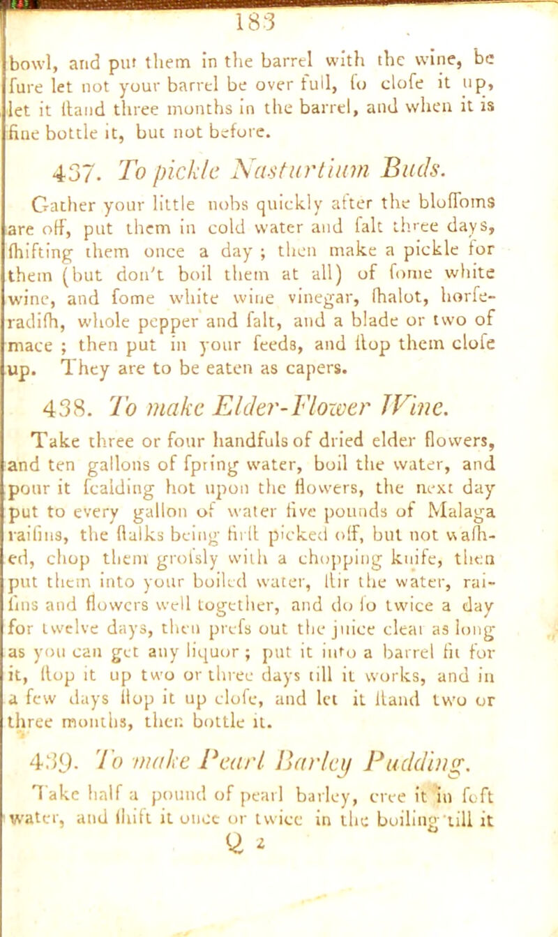 bowl, and put them in the barrel with the wine, be fure let not your barrel be over full, Co clofe it tip, let it Hand three months in the barrel, and when it is fine bottle it, but not before. 437. To pickle Nasturtium Buds. Gather your little nobs quickly after the blofloinS are off, put them in cold water and fait three days, fhifting them once a day' ; then make a pickle for them (but don't boil them at all) of fome white wine, and fome white wine vinegar, lhalot, horfe- radifh, whole pepper and fait, and a blade or two of mace ; then put in your feeds, and Hop them clofe up. They are to be eaten as capers. 438. To make Elder-Blower I Vine. Take three or four handfuls of dried elder flowers, and ten gallons of fpring water, boil the water, and pour it fcaiding hot upon the flowers, the next day- put to every gallon of water five pounds of Malaga raililts, the Hulks being firfi picked off, but not waffl- ed, chop them grolsly with a chopping knife, then put them into your boiled water, llir the water, rai- fins and flowers well together, and do lo twice a day for twelve days, then prefs out the juice cleai as long as you can get any liquor ; put it into a barrel fit for it, Hop it up two or three days till it works, and in a few days flop it up clofe, and let it Hand two or three months, then bottle it. 43<). io make Bearl Barley Budding. Take half a pound of pearl barley, cree it in foft water, and (liift it once or twice in the boiling till it Q, 2
