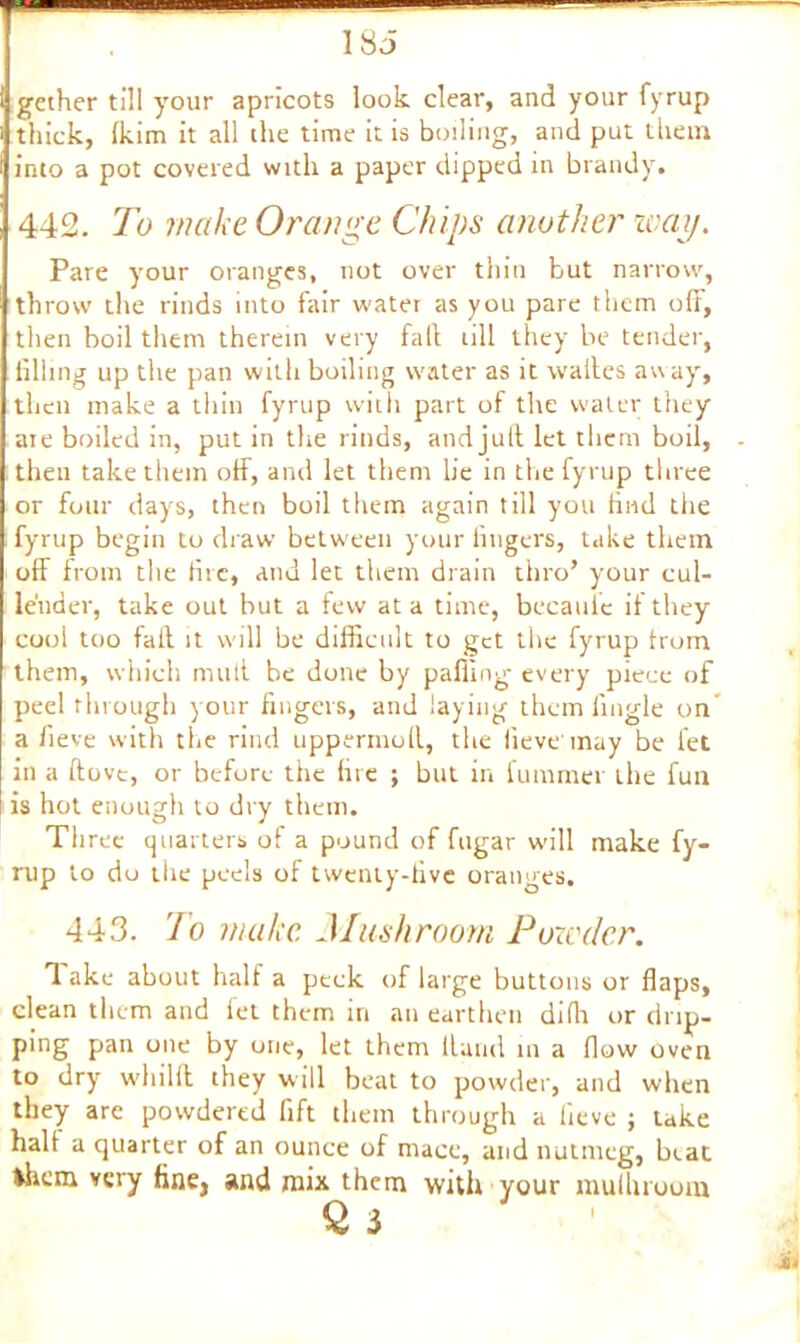 1 So gcther till your apricots look clear, and your fyrup thick, (kirn it all the time it is boiling, and put them into a pot covered with a paper dipped in brandy. 442. To make Orange Chips another way. Pare your oranges, not over thin but narrow, throw the rinds into fair water as you pare them off, then boil them therein very fall till they be tender, filling up the pan with boiling water as it waites away', then make a thin fyrup with part of the water they are boiled in, put in the rinds, and jull let them boil, then take them off, and let them lie in the fyrup three or four days, then boil them again till you find the fyrup begin to draw between your fingers, take them off from the fire, and let them drain thro’ your cul- lender, take out but a few at a time, becaulc it they cool too fall it will be difficult to get the fyrup from them, which mull be done by palling every piece of peel through y our fingers, and laying them fingle on a fieve with the rind uppermoil, the fieve'may be let in a ftove, or before the fire ; but in fummer the fun is hot enough to dry them. Three quarters of a pound of fugar will make fy- rup to do the peels of twenty-five oranges. 443. To make. Mushroom Powder. 3 ake about half a peek of large buttons or flaps, clean them and fet them in an earthen difli or drip- ping pan one by one, let them Hand in a flow oven to dryr wliilfl they will beat to powder, and when they are powdered fift them through a fieve ; take halt a quarter of an ounce of mace, and nutmeg, beat them very fine, and mix them with your mulhruom