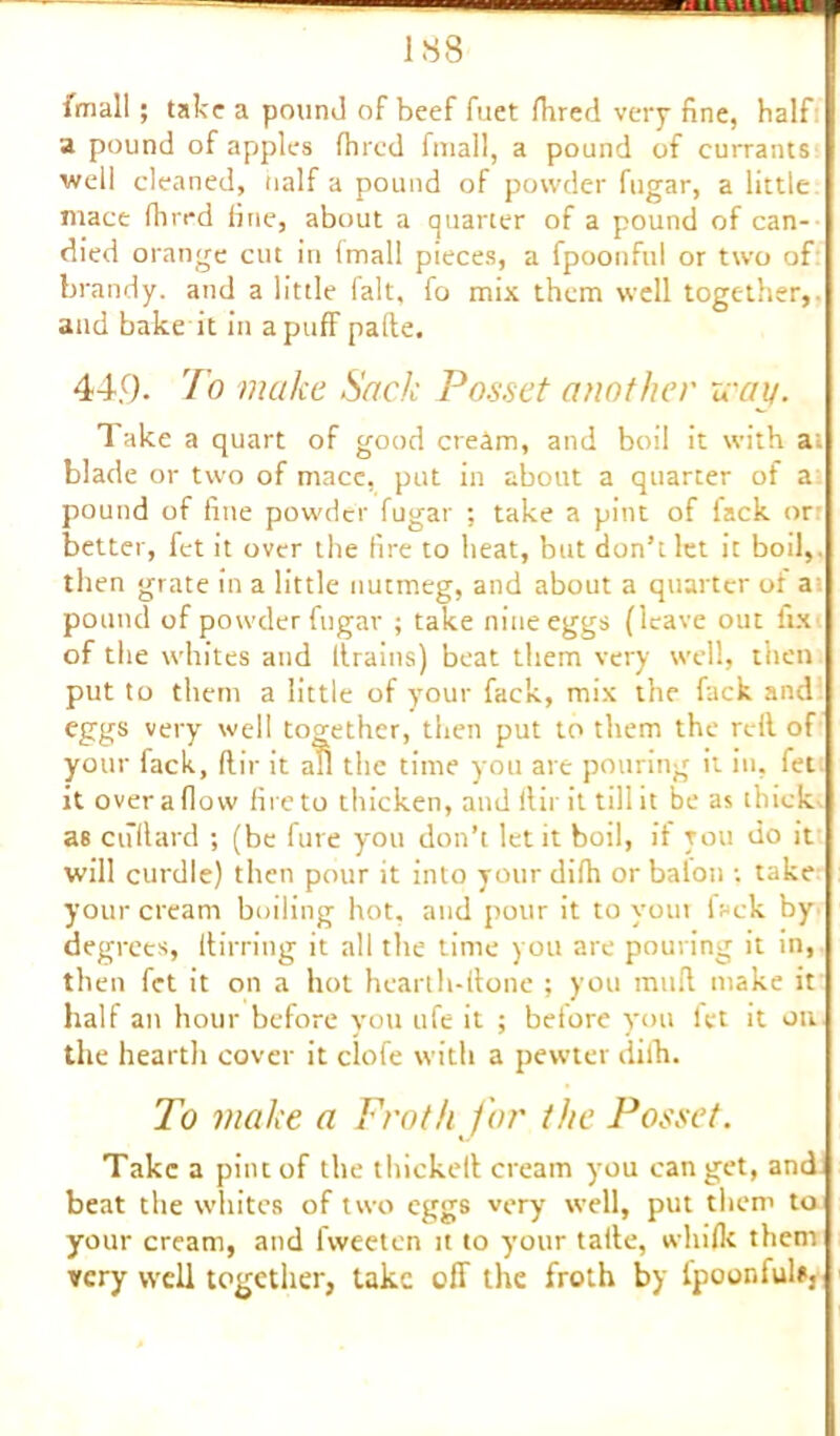 imall; take a pound of beef fuet /bred very fine, half a pound of apples (bred fmall, a pound of currants well cleaned, half a pound of powder fugar, a little mace fhrrd fine, about a quarter of a pound of can- died orange cut in fmall pieces, a fpoonful or two of brandy, and a little fait, fo mix them well together,- and bake it in a puff pafte. 44.9. To make Sack Posset another way. Take a quart of good creim, and boil it with at blade or two of mace, put in about a quarter of a: pound of fine powder fugar ; take a pint of fack or better, fet it over the fire to heat, but don’t let it boil,, then grate in a little nutmeg, and about a quarter of at pound of powder fugar ; take nine eggs (leave out fix of the whites and Itrains) beat them very well, then put to them a little of your fack, mix the fack and eggs very well together, then put to them the reft of your fack, flir it ad the time you are pouring it in, fet it over a flow fire to thicken, and ftir it till it be as thick as cufiard ; (be fure you don’t let it boil, if you do it will curdle) then pour it into yourdifh or balon ; take your cream boiling hot. and pour it to your fack by degrees, itirring it all the time you are pouring it in, then fet it on a hot hearth-done ; you mud make it half an hour before you ufe it ; before you fet it on the hearth cover it clofe with a pewter difh. To make a Froth for the Posset. Take a pint of the thickell cream you can get, and beat the whites of two eggs very well, put them to your cream, and lweeten it to your tatle, whifk them very well together, take off the froth by fpoonfuls.