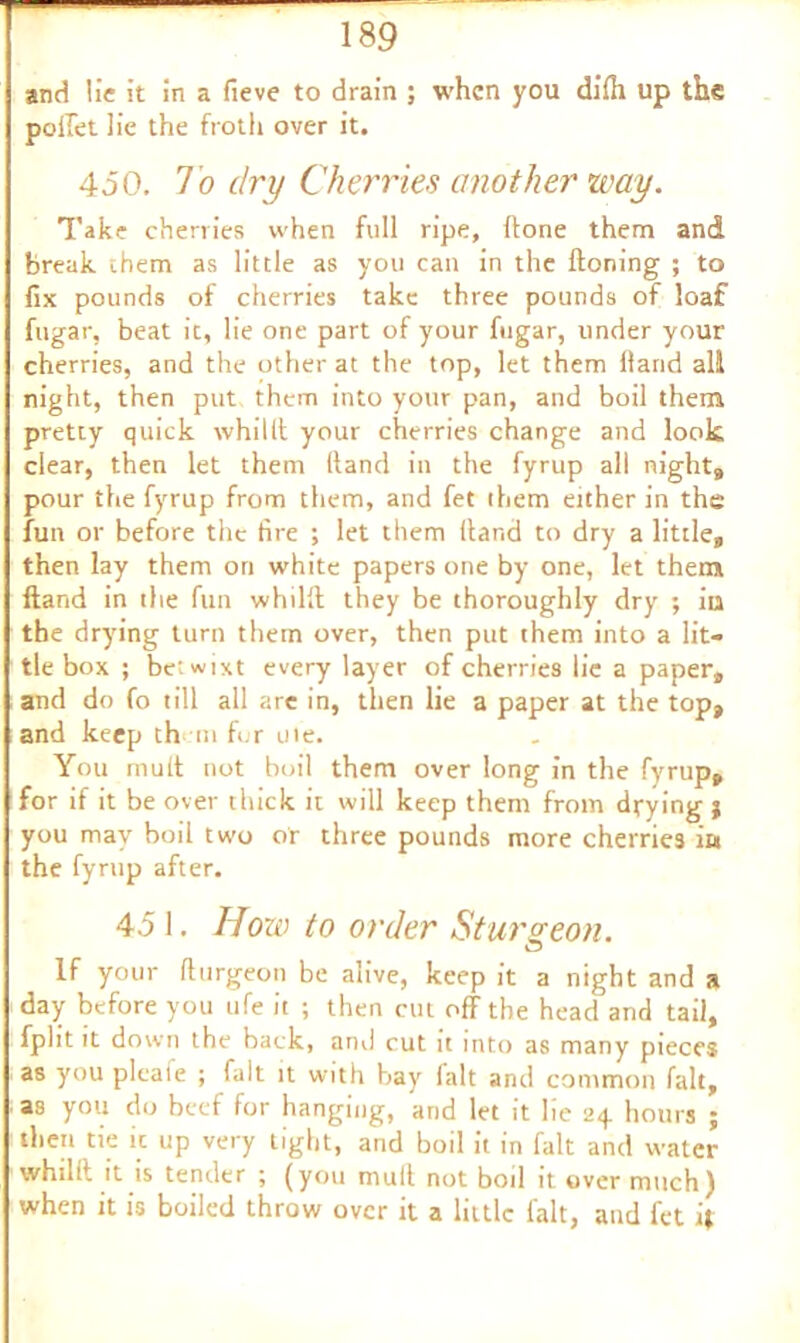 and lie it in a fieve to drain ; when you dilh up the pellet lie the froth over it. 450. 1 o dry Cherries another way. Take cherries when full ripe, flone them and break them as little as you can in the Honing ; to fix pounds of cherries take three pounds of loaf fugar, beat it, lie one part of your fugar, under your cherries, and the other at the top, let them Hand all night, then put them into your pan, and boil them pretty quick whilit your cherries change and look clear, then let them (land in the fyrup all night, pour the fyrup from them, and fet them either in the fun or before the fire ; let them Hand to dry a little,, then lay them on white papers one by one, let them Hand in the fun whilll they be thoroughly dry ; iia the drying turn them over, then put them into a lit- tle box ; betwixt every layer of cherries lie a paper,, and do fo till all are in, then lie a paper at the top, and keep them fur ute. You mud not boil them over long in the fyrup, for if it be over thick it will keep them from drying j you may boil two or three pounds more cherries in the fyrnp after. 45 1. How to order Sturgeon. If your fttirgeon be alive, keep it a night and a day before you ufe it ; then cut off the head and tail, fplit it down the back, anil cut it into as many pieces as you plcaie ; fait it with bay ialt and common fait, as you do beef for hanging, and let it lie 24 hours ; then tie it up very tight, and boil it in fait and water whilit it is tender ; (you mull not boil it over much) when it is boiled throw over it a little fait, and fet 4