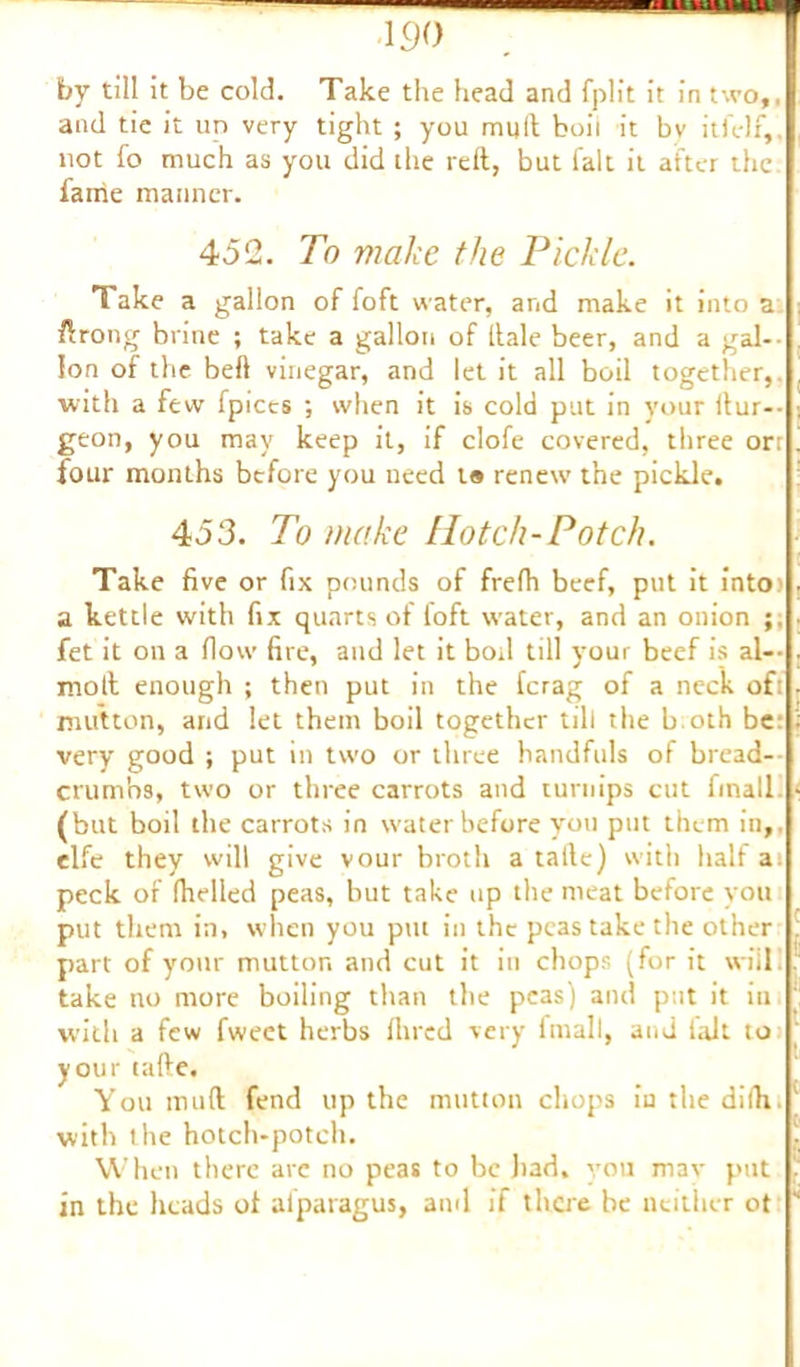 130 by till it be cold. Take the head and fplit it in two,, and tie it up very tight ; you mult boil it bv itfelf, not fo much as you did the reft, but fait it after the fame manner. 452. To make the Pickle. Take a gallon of foft water, and make it into a ftrong brine ; take a gallon of ftale beer, and a gab- ion of the beft vinegar, and let it all boil together, with a few fpices ; when it is cold put in your ftur-- geon, you may keep it, if clofe covered, three ort four months before you need t« renew the pickle. 453. To make Hotch-Potch. Take five or fix pounds of frefh beef, put it into) a kettle with fix quarts of foft water, and an onion fet it on a (low fire, and let it boil till your beef is al— molt enough ; then put in the ferag of a neck ofi mutton, and let them boil together till the b oth be: very good j put in two or three handfuls of bread- crumbs, two or three carrots and turnips cut finall. (but boil the carrots in water before you put them in,, elfe they will give vour broth a talle) with half a; peck of (helled peas, but take up the meat before you put them in, when you pm in the peas take the other part of your mutton and cut it in chops (for it will take no more boiling than the peas) and put it in with a few fweet herbs Hired very frnall, and fait to your tafte. You muft fend up the mutton chops in the difh. with the hotch-potch. When there arc no peas to be had, you mav put in the heads of alparagus, and if there be neither of