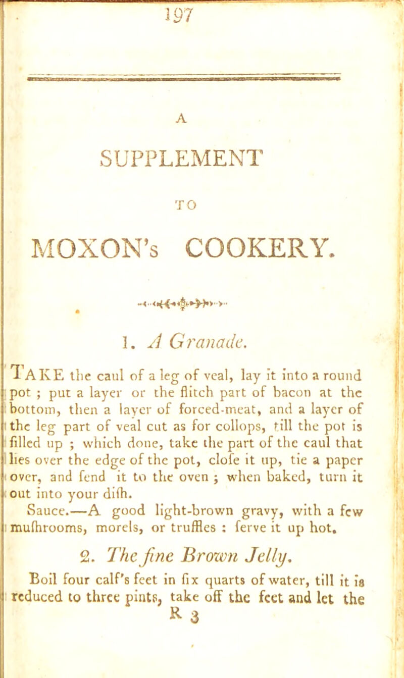 A SUPPLEMENT TO MOXON’s COOKERY. • T 1. A Granade. *1 AKE the caul of a leg of veal, lay it into a round pot ; put a layer or the flitch part of bacon at the bottom, then a layer of forced-meat, and a layer of i the leg part of veal cut as for collops, till the pot is filled up ; which done, take the part of the caul that lies over the edge of the pot, dole it up, tie a paper over, and fend it to the oven ; when baked, turn it out into your dilh. Sauce.—A good light-brown gravy, with a few ! mulhrooms, morels, or truffles : ferve it up hot. 2. The fine Brown Jelly. Boil four calf’s feet in fix quarts of water, till it is reduced to three pints, take off the feet and let the R 3