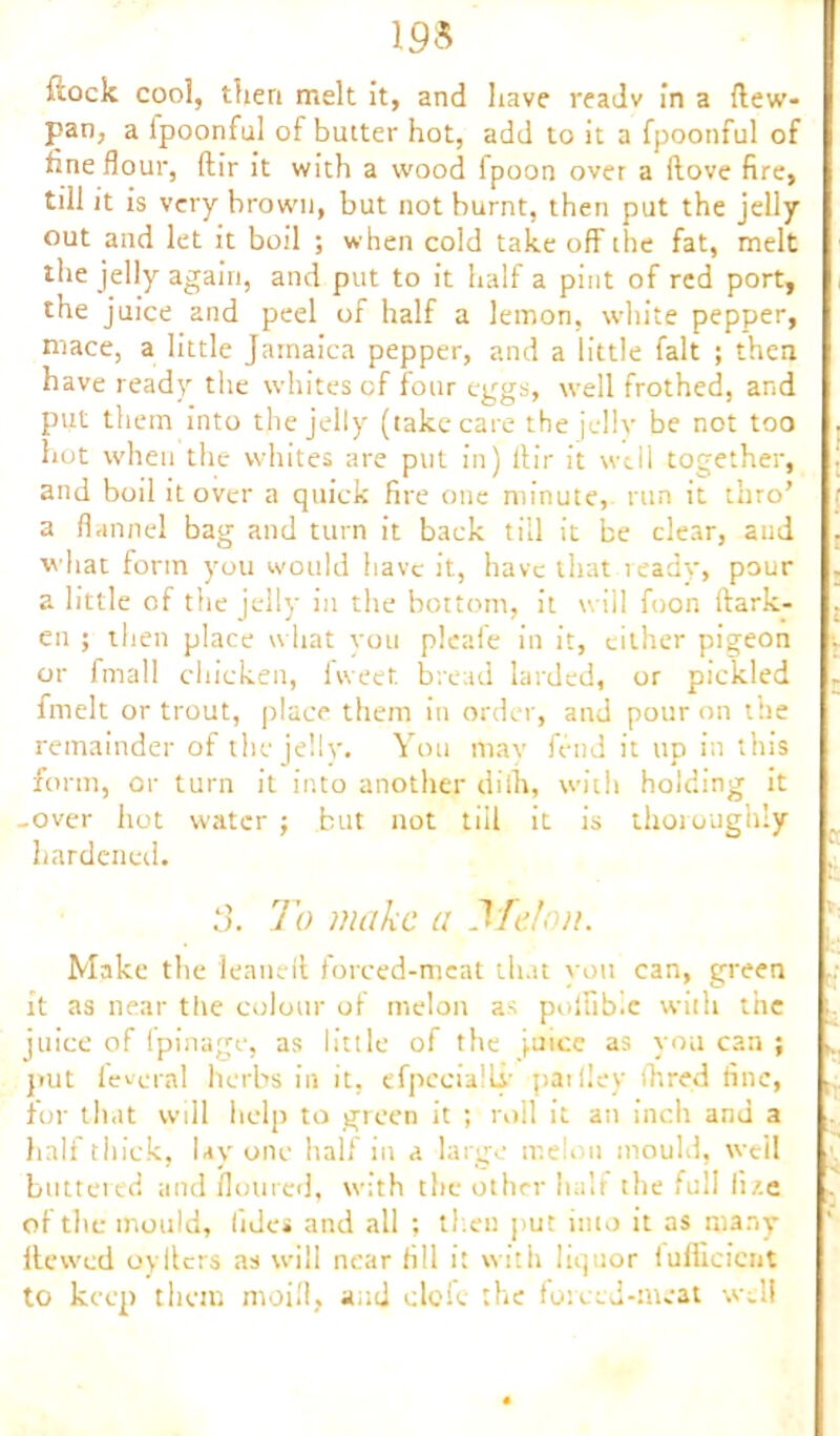m ftock cool, tfieri melt it, and have readv in a (lew- pan, a lpoonful of butter hot, add to it a fpootiful of fine flour, dir it with a wood fpoon over a (love fire, till it is very hrown, but not burnt, then put the jelly out and let it boil ; when cold take off the fat, melt the jelly again, and put to it half a pint of red port, the juice and peel of half a lemon, white pepper, mace, a little Jamaica pepper, and a little fait ; then have ready the whites of four eggs, well frothed, and put them into the jelly (take care the jelly be not too hot when the whites are put in) ftir it well together, and boil it over a quick fire one minute, run it thro’ a flannel bag and turn it back till it be clear, aud •what form you would have it, have that ready, pour a little of the jelly in the bottom, it will foon dark- en ; then place what you pleafe in it, cither pigeon or fmall chicken, fweet bread larded, or pickled fmelt or trout, place them in order, and pour on the remainder of the jelly. You may fend it up in this form, or turn it into another diih, with holding it -over hot water ; but not till it is thoroughly hardened. To make a Tfelon. Make the leaned forced-meat that vou can, green it as near the colour of melon as polfibic with the juice of fpinage, as little of the juice as you can ; put lev-oral herbs in it, efpecialLi' patlley (hired fine, for th.it will help to green it ; roll it an inch and a half thick, lay one half in a large melon mould, well buttered and floured, with the other hah the full li/.e of the mould, lides and all ; then put into it as many dewed oyilers as will near fill it with liquor fufficicnt to keep them moifl, and dole the forced-meat well