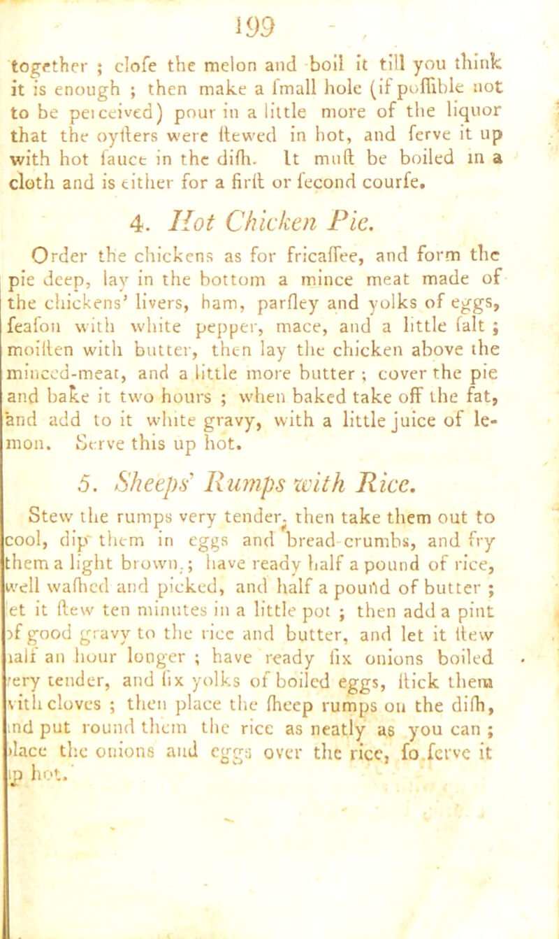 together ; elofe the melon and boil it till you think it is enough ; then make a fmall hole (il poffible not to be peiceived) pour in a little more of the liquor that the oyllers were hewed in hot, and ferve it up with hot fauce in the difh. It mud be boiled in a cloth and is either for a firft or lecond courfe. 4. Hot Chicken Pie. Order the chickens as for fricaflee, and form the pie deep, lay in the bottom a mince meat made of the chickens’ livers, ham, parfley and yolks of eggs, feafon with white pepper, mace, and a little fait ; moiilen with butter, then lay the chicken above the minced-meat, and a little more butter ; cover the pie and bake it two hours ; when baked take off the fat, and add to it white gravy, with a little juice of le- mon. Serve this up hot. .5. Sheeps' Rumps with Rice. Stew the rumps very tender, then take them out to cool, dip'them in eggs and bread crumbs, and fry them a light brown.; have ready half a pound of rice, well wafhed and picked, and half a pouild of butter ; et it flew ten minutes in a little pot ; then add a pint }f good gravy to the rice and butter, and let it (tew lalf an hour longer ; have ready fix onions boiled rery tender, and fix yolks of boiled eggs, Hick them vitlicloves ; then place the fheep rumps on the difh, ind put round them the rice as neatly as you can ; dace the onions and eggs over the rice, fo ferve it p hot.