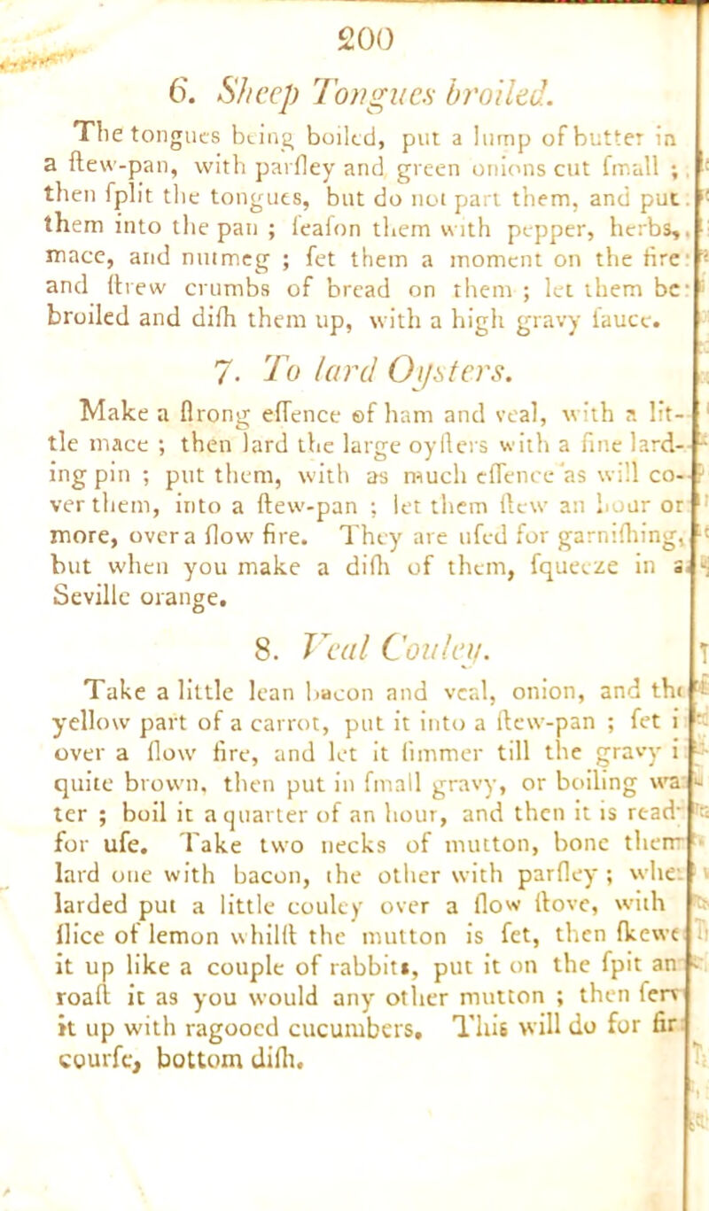 6. Sheep Tongues broiled. The tongues being boiled, put a lump of butter in a ftew-pan, with parfley and green onions cut fmull ; then fplit the tongues, but do not part them, and put - them into the pan ; leafon them with pepper, herbs,, mace, and nutmeg ; fet them a moment on the fire ’ and (i rew crumbs of bread on them ; let them bc | broiled and difh them up, with a high gravy faucc. 7. To lard Oysters. Make a flrong eflence ©f ham and veal, with a lit- 1 tie mace ; then lard the large oyfters with a fine lard- 4 ingpin; put them, with as much eflence as will co- : ver them, into a ftew-pan ; let them ftew an hour or 11 more, over a flow’ fire. They are ufed for garniftiing, ■' but w’hen you make a difh of them, fqueeze in a, £ Seville orange. 8. Veal Conley. T Take a little lean bacon and veal, onion, and th< ! yellow part of a carrot, put it into a ftew-pan ; fet i over a flow fire, and let it llmmer till the gravy i quite brown, then put in fmall gravy, or boiling wa « ter ; boil it a quarter of an hour, and then it is read’ ’g for ufe. Take two necks of mutton, bone them lard one with bacon, the other with parfley; whet 1 larded put a little couley over a flow ftove, with flice of lemon whilft the mutton is fet, then fkewe ii it up like a couple of rabbit*, put it on the fpit an c roaft it as you would any other mutton ; then terv it up with ragooed cucumbers. This will do for fir courfc, bottom diflt. . s’C1
