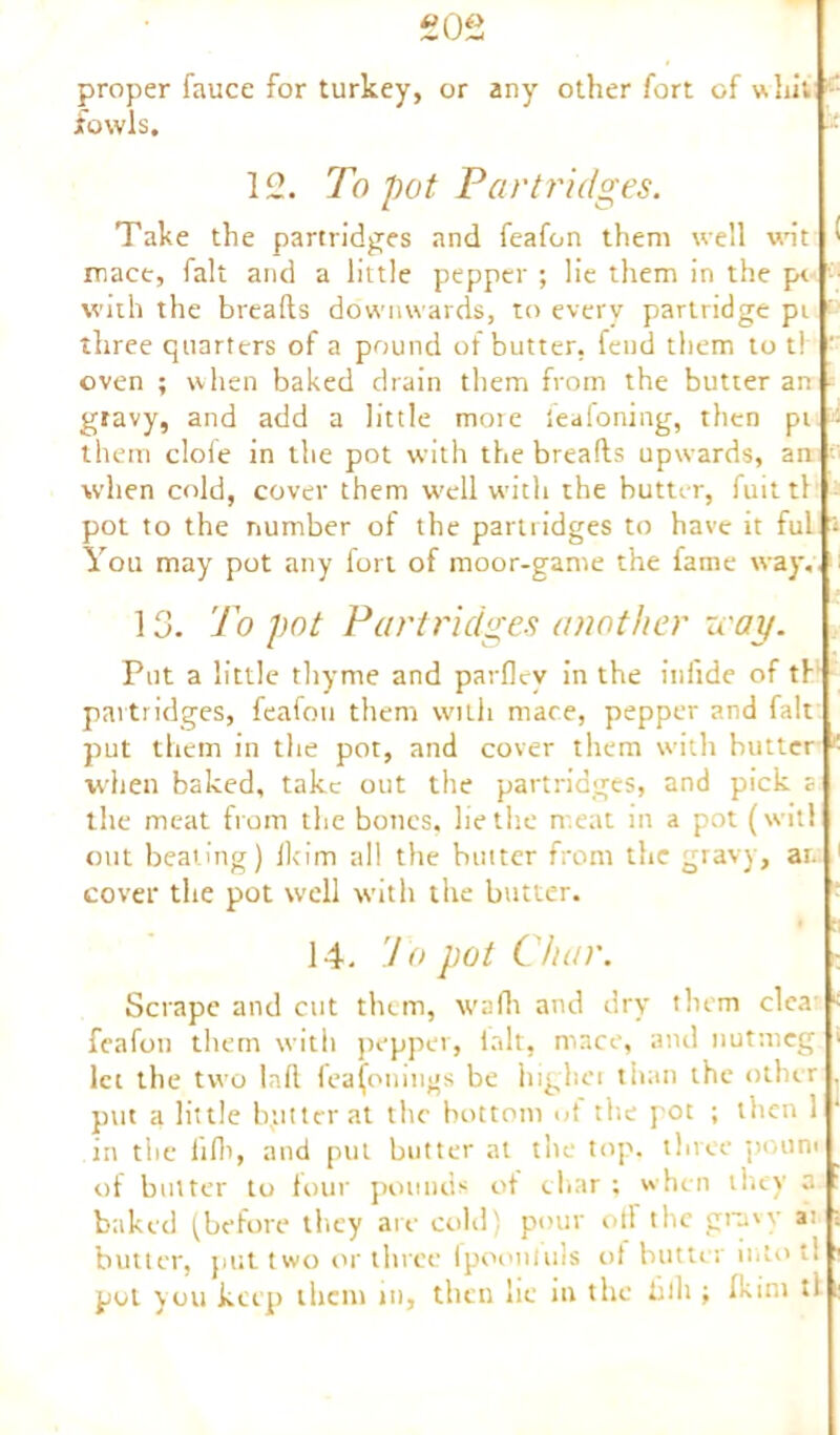 £02 proper fauce for turkey, or any other fort of whit : fowls. 12. To pot Partridges. Take the partridges and feafon them well wit ^ mace, fait and a little pepper ; lie them in the pe with the breads downwards, to every partridge pt three quarters of a pound of butter, feud them to t! ’ oven ; when baked drain them from the butter an gravy, and add a little more leaioning, then pi - them clofe in the pot with the breads upwards, an when cold, cover them well wTith the butter, fuittl pot to the number of the partridges to have it ful 1 You may pot any fort of moor-game the fame way. 13. To pot Partridges another u ay. Put a little thyme and parflev in the infide of th partridges, feafon them with mace, pepper and fait put them in the pot, and cover them with butter < when baked, take out the partridges, and pick a the meat from the bones, lie the meat in a pot (wit! out beating) Ikim all the butter from the gravy, an 1 cover the pot w'ell with the butter. ■ tt 14. To pot Char. Scrape and cut them, wafli and dry them clea < feafon them with pepper, lalt, mace, and nutmeg > lei the two lad fea(onmgs be liighet than the other put a little b,utter at the bottom of the pot ; then 1 in the hlh, and put butter at the top. three poun< of butter to four pounds of char ; when they a baked (before they are cold' pour orf the gravy a: butter, put two or three fpootiluls of butter into t! pot you keep them in, then lie in the hlh ; fkim ti