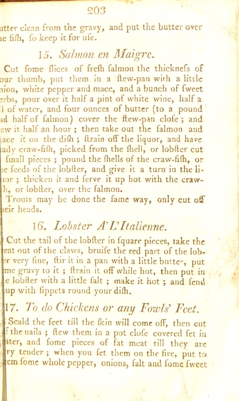 utter c’ean from the gravy, and put the butter over le iith, fo keep it for ule. 15. Salmon en Maigrc. Cut fome flices of frefh falmon the thicknefs of our thumb, put them in a ftew-pan with a little lion, white pepper and mace, and a bunch of fweet rrbs, pour over it half a pint of white wine, half a 1 of water, and four ounces of butter (to a pound id half of falmon) cover the ftew-pan clofe ; and ew it half an hour ; then take out the falmon and ace it on the di(h ; ftrain off the liquor, and have >ady craw-fifh, picked from the fhell, or lobfter cut fmall pieces ; pound the fhells of the craw-fifh, or le feeds of the lobfter, and give it a turn in the li~ lor ; thicken it and ferve it up hot with the craw- h, or lobfter, over the falmon. Trouts may be done the fame way, only cut off icir heads. 16. Lobster A' L Italienne. Cut the tail of the lobfter in fquare pieces, take the eat out of the claws, bruife the red part of the lob- er very fine, ftir it in a pan with a little butte>-, put me gravy to it ; ftrain it off while hot, then put in e lobfter with a little fait ; make it hot ; and fend up with fippets round yourdifh. 17. To do Chickens or any Fowls' Feet. Scald the feet till the fkin will come off, then cut t the nails ; flew them in a pot clofe covered fet in iter, and fome pieces of fat meat till they arc ry tender ; when you fet them on the fire, put to em fome whole pepper, onions, fait and fome fweet