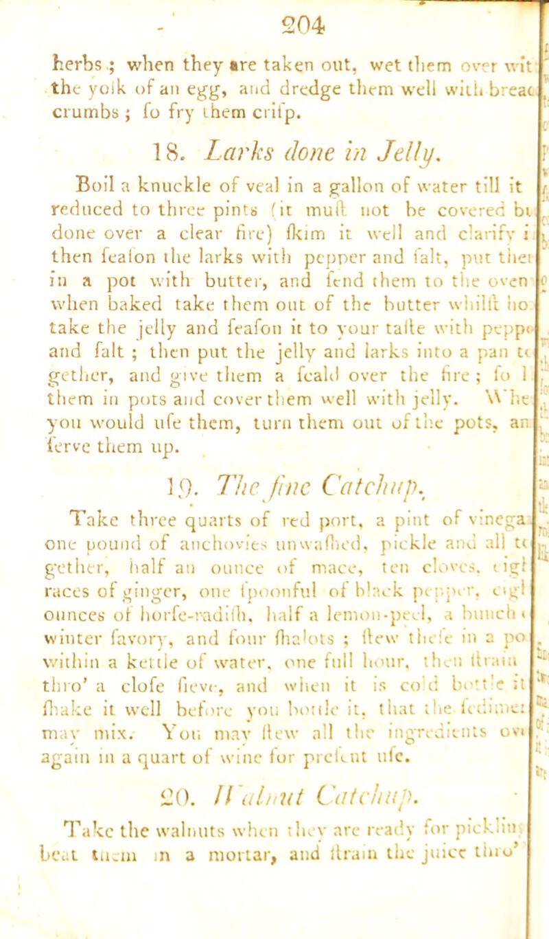 herbs.; when they are taken out, wet them over wit the yolk of an egg, and dredge them well with breat crumbs ; fo fry them ci ifp. 18, Larks done in Jelly. Boil a knuckle of veal in a gallon of water till it reduced to three pints (it mull not be covered bi done over a clear fire) fkim it well and clarify i , then fealon the larks with pepper and ialt, put tiiet In a pot with butter, and lend them to the oven o when baked take them out of the butter wltillt ho take the jelly and feafon it to your talle with peppi and fait ; then put the jelly and larks into a pan u , gethcr, and give them a feald over the fire ; fo 1 : them in pots and cover them well with jelly. Whe ' you would ufe them, turn them out of the pots, an ierve them up. 19. The fine Catchup. Take three quarts of red port, a pint of vinega; one pound of anchovies unwafhed, pickle and all u gethcr, half an ounce of mace, ten cloves. 1 igf races of ginger, one lpoonful ot black pepper, ogl ounces ot horfe-radilh, half a lemon-peel, a bunch 1 winter favory, and four fhahus ; (lew tliele in a po . within a kettle of water, one full hour, then 11 rain jL: tin o’ a clofe fieve, and when it is co'd bottle Jt *' fliake it well before you bottle it, that the fedime: ^ mav mix. You mav Hew all the ingredients ovi again in a quart of wine fur prefent ulc. 20. Walnut Cat chap. Take the walnuts when they are ready for pickliu beat tucin in a mortar, and ltram the juice thro5